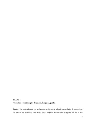 2 
ETAPA 1 
Conceitos e terminologias de custos, Despesas, perdas 
Custos– é o gasto efetuado em um bem ou serviço que é utilizado na produção de outros bens 
ou serviços ou revendido com lucro, que a empresa realiza com o objetivo de por o seu 
 