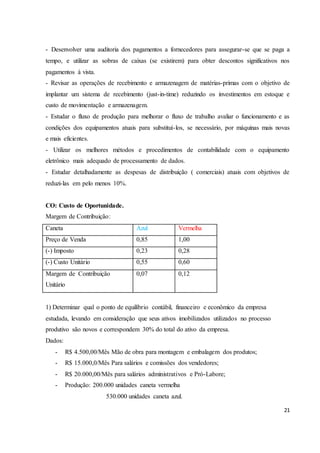 - Desenvolver uma auditoria dos pagamentos a fornecedores para assegurar-se que se paga a 
tempo, e utilizar as sobras de caixas (se existirem) para obter descontos significativos nos 
pagamentos á vista. 
- Revisar as operações de recebimento e armazenagem de matérias-primas com o objetivo de 
implantar um sistema de recebimento (just-in-time) reduzindo os investimentos em estoque e 
custo de movimentação e armazenagem. 
- Estudar o fluxo de produção para melhorar o fluxo de trabalho avaliar o funcionamento e as 
condições dos equipamentos atuais para substituí-los, se necessário, por máquinas mais novas 
e mais eficientes. 
- Utilizar os melhores métodos e procedimentos de contabilidade com o equipamento 
eletrônico mais adequado de processamento de dados. 
- Estudar detalhadamente as despesas de distribuição ( comerciais) atuais com objetivos de 
reduzi-las em pelo menos 10%. 
21 
CO: Custo de Oportunidade. 
Margem de Contribuição: 
Caneta Azul Vermelha 
Preço de Venda 0,85 1,00 
(-) Imposto 0,23 0,28 
(-) Custo Unitário 0,55 0,60 
Margem de Contribuição 
0,07 0,12 
Unitário 
1) Determinar qual o ponto de equilíbrio contábil, financeiro e econômico da empresa 
estudada, levando em consideração que seus ativos imobilizados utilizados no processo 
produtivo são novos e correspondem 30% do total do ativo da empresa. 
Dados: 
- R$ 4.500,00/Mês Mão de obra para montagem e embalagem dos produtos; 
- R$ 15.000,0/Mês Para salários e comissões dos vendedores; 
- R$ 20.000,00/Mês para salários administrativos e Pró-Labore; 
- Produção: 200.000 unidades caneta vermelha 
530.000 unidades caneta azul. 
 