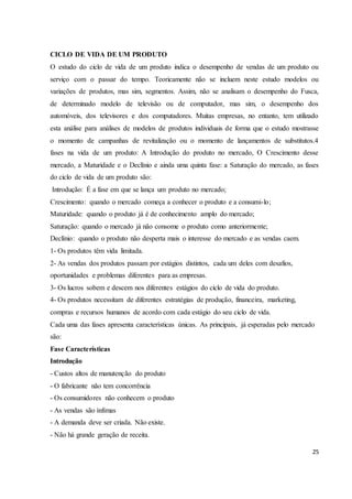 CICLO DE VIDA DE UM PRODUTO 
O estudo do ciclo de vida de um produto indica o desempenho de vendas de um produto ou 
serviço com o passar do tempo. Teoricamente não se incluem neste estudo modelos ou 
variações de produtos, mas sim, segmentos. Assim, não se analisam o desempenho do Fusca, 
de determinado modelo de televisão ou de computador, mas sim, o desempenho dos 
automóveis, dos televisores e dos computadores. Muitas empresas, no entanto, tem utilizado 
esta análise para análises de modelos de produtos individuais de forma que o estudo mostrasse 
o momento de campanhas de revitalização ou o momento de lançamentos de substitutos.4 
fases na vida de um produto: A Introdução do produto no mercado, O Crescimento desse 
mercado, a Maturidade e o Declínio e ainda uma quinta fase: a Saturação do mercado, as fases 
do ciclo de vida de um produto são: 
Introdução: É a fase em que se lança um produto no mercado; 
Crescimento: quando o mercado começa a conhecer o produto e a consumi-lo; 
Maturidade: quando o produto já é de conhecimento amplo do mercado; 
Saturação: quando o mercado já não consome o produto como anteriormente; 
Declínio: quando o produto não desperta mais o interesse do mercado e as vendas caem. 
1- Os produtos têm vida limitada. 
2- As vendas dos produtos passam por estágios distintos, cada um deles com desafios, 
oportunidades e problemas diferentes para as empresas. 
3- Os lucros sobem e descem nos diferentes estágios do ciclo de vida do produto. 
4- Os produtos necessitam de diferentes estratégias de produção, financeira, marketing, 
compras e recursos humanos de acordo com cada estágio do seu ciclo de vida. 
Cada uma das fases apresenta características únicas. As principais, já esperadas pelo mercado 
são: 
Fase Características 
Introdução 
- Custos altos de manutenção do produto 
- O fabricante não tem concorrência 
- Os consumidores não conhecem o produto 
- As vendas são ínfimas 
- A demanda deve ser criada. Não existe. 
- Não há grande geração de receita. 
25 
 