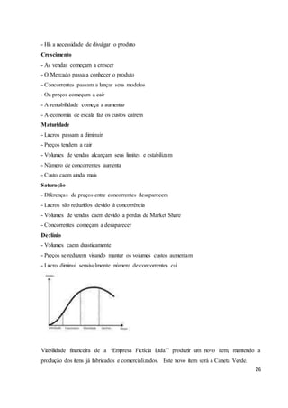 26 
- Há a necessidade de divulgar o produto 
Crescimento 
- As vendas começam a crescer 
- O Mercado passa a conhecer o produto 
- Concorrentes passam a lançar seus modelos 
- Os preços começam a cair 
- A rentabilidade começa a aumentar 
- A economia de escala faz os custos caírem 
Maturidade 
- Lucros passam a diminuir 
- Preços tendem a cair 
- Volumes de vendas alcançam seus limites e estabilizam 
- Número de concorrentes aumenta 
- Custo caem ainda mais 
Saturação 
- Diferenças de preços entre concorrentes desaparecem 
- Lucros são reduzidos devido à concorrência 
- Volumes de vendas caem devido a perdas de Market Share 
- Concorrentes começam a desaparecer 
Declínio 
- Volumes caem drasticamente 
- Preços se reduzem visando manter os volumes custos aumentam 
- Lucro diminui sensivelmente número de concorrentes cai 
Viabilidade financeira de a “Empresa Fictícia Ltda.” produzir um novo item, mantendo a 
produção dos itens já fabricados e comercializados. Este novo item será a Caneta Verde. 
 