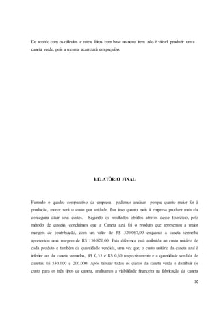 De acordo com os cálculos e rateis feitos com base no novo item não é viável produzir um a 
caneta verde, pois a mesma acarretará em prejuízo. 
30 
RELATÓRIO FINAL 
Fazendo o quadro comparativo da empresa podemos analisar porque quanto maior for à 
produção, menor será o custo por unidade. Por isso quanto mais à empresa produzir mais ela 
conseguira diluir seus custos. Segundo os resultados obtidos através desse Exercício, pelo 
método de custeio, concluímos que a Caneta azul foi o produto que apresentou a maior 
margem de contribuição, com um valor de R$ 320.067,00 enquanto a caneta vermelha 
apresentou uma margem de R$ 130.820,00. Esta diferença está atribuída ao custo unitário de 
cada produto e também da quantidade vendida, uma vez que, o custo unitário da caneta azul é 
inferior ao da caneta vermelha, R$ 0,55 e R$ 0,60 respectivamente e a quantidade vendida de 
canetas foi 530.000 e 200.000. Após tabular todos os custos da caneta verde e distribuir os 
custo para os três tipos de caneta, analisamos a viabilidade financeira na fabricação da caneta 
 
