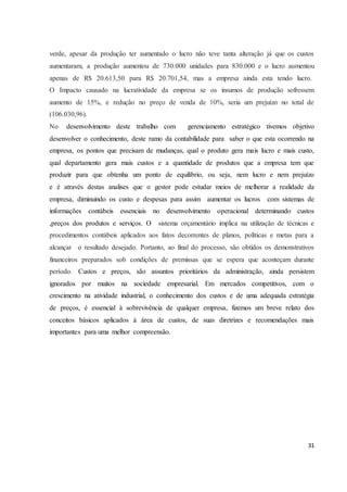 verde, apesar da produção ter aumentado o lucro não teve tanta alteração já que os custos 
aumentaram, a produção aumentou de 730.000 unidades para 830.000 e o lucro aumentou 
apenas de R$ 20.613,50 para R$ 20.701,54, mas a empresa ainda esta tendo lucro. 
O Impacto causado na lucratividade da empresa se os insumos de produção sofressem 
aumento de 15%, e redução no preço de venda de 10%, seria um prejuízo no total de 
(106.030,96). 
No desenvolvimento deste trabalho com gerenciamento estratégico tivemos objetivo 
desenvolver o conhecimento, deste ramo da contabilidade para saber o que esta ocorrendo na 
empresa, os pontos que precisam de mudanças, qual o produto gera mais lucro e mais custo, 
qual departamento gera mais custos e a quantidade de produtos que a empresa tem que 
produzir para que obtenha um ponto de equilíbrio, ou seja, nem lucro e nem prejuízo 
e é através destas analises que o gestor pode estudar meios de melhorar a realidade da 
empresa, diminuindo os custo e despesas para assim aumentar os lucros com sistemas de 
informações contábeis essenciais no desenvolvimento operacional determinando custos 
,preços dos produtos e serviços. O sistema orçamentário implica na utilização de técnicas e 
procedimentos contábeis aplicados aos fatos decorrentes de planos, políticas e metas para a 
alcançar o resultado desejado. Portanto, ao final do processo, são obtidos os demonstrativos 
financeiros preparados sob condições de premissas que se espera que aconteçam durante 
período. Custos e preços, são assuntos prioritários da administração, ainda persistem 
ignorados por muitos na sociedade empresarial. Em mercados competitivos, com o 
crescimento na atividade industrial, o conhecimento dos custos e de uma adequada estratégia 
de preços, é essencial à sobrevivência de qualquer empresa, fizemos um breve relato dos 
conceitos básicos aplicados à área de custos, de suas diretrizes e recomendações mais 
importantes para uma melhor compreensão. 
31 
 