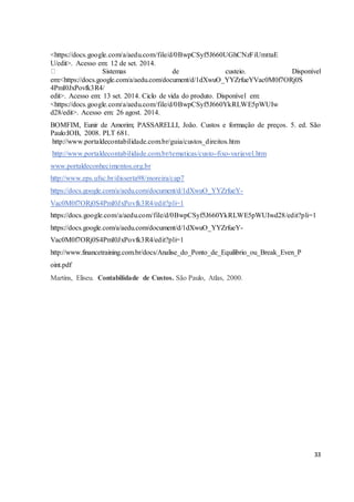 33 
<https://docs.google.com/a/aedu.com/file/d/0BwpCSyf5J660UGhCNzFiUmttaE 
U/edit>. Acesso em: 12 de set. 2014. 
Sistemas de custeio. Disponível 
em:<https://docs.google.com/a/aedu.com/document/d/1dXwuO_YYZrfueYVac0M0f7ORj0S 
4PmI0JxPovfk3R4/ 
edit>. Acesso em: 13 set. 2014. Ciclo de vida do produto. Disponível em: 
<https://docs.google.com/a/aedu.com/file/d/0BwpCSyf5J660YkRLWE5pWUIw 
d28/edit>. Acesso em: 26 agost. 2014. 
BOMFIM, Eunir de Amorim; PASSARELLI, João. Custos e formação de preços. 5. ed. São 
Paulo:IOB, 2008. PLT 681. 
http://www.portaldecontabilidade.com.br/guia/custos_direitos.htm 
http://www.portaldecontabilidade.com.br/tematicas/custo-fixo-variavel.htm 
www.portaldeconhecimentos.org.br 
http://www.eps.ufsc.br/disserta98/moreira/cap7 
https://docs.google.com/a/aedu.com/document/d/1dXwuO_YYZrfueY-Vac0M0f7ORj0S4PmI0JxPovfk3R4/ 
edit?pli=1 
https://docs.google.com/a/aedu.com/file/d/0BwpCSyf5J660YkRLWE5pWUIwd28/edit?pli=1 
https://docs.google.com/a/aedu.com/document/d/1dXwuO_YYZrfueY-Vac0M0f7ORj0S4PmI0JxPovfk3R4/ 
edit?pli=1 
http://www.financetraining.com.br/docs/Analise_do_Ponto_de_Equilibrio_ou_Break_Even_P 
oint.pdf 
Martins, Eliseu. Contabilidade de Custos. São Paulo, Atlas, 2000. 
 