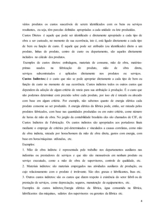 vários produtos os custos suscetíveis de serem identificados com os bens ou serviços 
resultantes, ou seja, têm parcelas definidas apropriadas a cada unidade ou lote produzidas. 
Custos Diretos é aquele que pode ser identificado e diretamente apropriado a cada tipo de 
obra a ser custeado, no momento de sua ocorrência, isto é, está ligado diretamente a cada tipo 
de bem ou função de custo. É aquele que pode ser atribuído (ou identificado) direto a um 
produto, linhas de produto, centro de custo ou departamento, são aqueles diretamente 
incluídos no cálculo dos produtos. 
Exemplos de custos diretos: embalagens, materiais de consumo, mão de obra, matérias-primas 
usados na fabricação do produto, mão de obra direta, 
serviços subcontratados e aplicados diretamente nos produtos ou serviços. 
Custos Indiretos: é o custo que não se pode apropriar diretamente a cada tipo de bem ou 
função de custo no momento de sua ocorrência. Custos indiretos todos os outros custos que 
dependem da adoção de algum critério de rateio para sua atribuição à produção. É o custo que 
não podemos determinar com precisão sobre cada produto, por isso ele é rateado ou alocado 
com base em algum critério. Por exemplo, não sabemos quanto de energia elétrica cada 
produto consome ao ser produzido. A energia elétrica da fábrica pode, então, ser rateada pelos 
produtos fabricados, com base nas quantidades produzidas ou em outro critério, como número 
de horas de mão de obra. No jargão da contabilidade brasileira eles são chamados de CIF, de 
Custos Indiretos de Fabricação. Os custos indiretos são apropriados aos portadores finais 
mediante o emprego de critérios pré-determinados e vinculados a causas correlatas, como mão 
de obra indireta, rateada por horas/homem da mão de obra direta, gastos com energia, com 
base em horas/máquinas utilizadas, etc. 
Exemplos: 
1. Mão de obra indireta: é representada pelo trabalho nos departamentos auxiliares nas 
indústrias ou prestadores de serviços e que não são mensuráveis em nenhum produto ou 
serviço executado, como a mão de obra de supervisores, controle de qualidade, etc. 
2. Materiais indiretos: são materiais empregados nas atividades auxiliares de produção, ou 
cujo relacionamento com o produto é irrelevante. São eles: graxas e lubrificantes, lixas etc. 
3. Outros custos indiretos: são os custos que dizem respeito à existência do setor fabril ou de 
prestação de serviços, como depreciação, seguros, manutenção de equipamentos, etc. 
Exemplos de custos indiretos: Energia elétrica da fábrica, água consumida na fábrica, 
lubrificantes das máquinas, salários dos supervisores ou gerentes da fábrica etc. 
4 
 