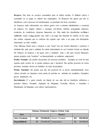 Despesa: São bens ou serviços consumidos para se auferir receitas. O dinheiro (ativo) é 
consumido ao se pagar os salários dos empregados. As Despesas são gastos que não se 
identificam com o processo de transformação ou produção dos bens e produtos. 
As despesas estão relacionadas aos valores gastos com a estrutura administrativa e comercial 
da empresa. Ex: aluguel, salários e encargos, pró-labore, telefone, propaganda, impostos, 
comissões de vendedores, despesas financeiras etc. Elas ainda são classificadas em fixas e 
variáveis, sendo as fixas aquelas cujo valor a ser pago não depende do volume, ou do valor 
das vendas, enquanto que as variáveis são aquelas cujo valor a ser pago está diretamente 
relacionado ao valor vendido. 
Uma diferença básica para a despesa é que "custo" traz um retorno financeiro e pertence à 
atividade-fim, pela qual a entidade foi criada (determinada no seu Contrato Social, na cláusula 
Do Objeto). Já despesa é um gasto com a atividade- meio e não gera retorno financeiro, 
apenas propicia certo "conforto" ou funcionalidade ao ambiente empresarial. 
Perdas Normais: são perdas decorrentes do processo produtivo. Exemplo: no corte de uma 
espuma pode ocorrer de se perder pedaços que é inevitável. São perdas possíveis de serem 
previstas, portanto, devem ser incluídas no custo de produção. 
Perdas Anormais: são perdas que não são possíveis de se prever antecipadamente. Seus 
valores deverão ser lançados como perda do período no sistêmica de resultados. Exemplos: 
greves, inundações etc. 
Investimento: É o gasto ativado em função de sua vida útil ou benefícios atribuíveis a 
períodos futuros. Exemplo: Aquisição de Máquinas; Vesicular; Móveis e Utensílios e 
Manutenção de Máquinas com valores representativos. 
5 
Balanço Patrimonial Empresa Fictícia Ltda. 
Ativo Passivo 
Ativo Circulante R$ 530.000,00 Passivo Circulante R$ 200.000,00 
Disponibilidade R$ 250.000,00 Fornecedores R$ 140.000,00 
 
