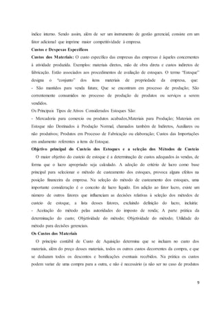 índice interno. Sendo assim, além de ser um instrumento de gestão gerencial, consiste em um 
fator adicional que imprime maior competitividade à empresa. 
Custos e Despesas Específicos 
Custos dos Materiais: O custo específico das empresas das empresas é àqueles concernentes 
à atividade produzida. Exemplos: materiais diretos, mão de obra direta e custos indiretos de 
fabricação. Estão associados aos procedimentos de avaliação de estoques. O termo “Estoque” 
designa o “conjunto” dos itens materiais de propriedade da empresa, que: 
- São mantidos para venda futura; Que se encontram em processo de produção; São 
correntemente consumidos no processo de produção de produtos ou serviços a serem 
vendidos. 
Os Principais Tipos de Ativos Considerados Estoques São: 
- Mercadoria para comercio ou produtos acabados,Materiais para Produção; Materiais em 
Estoque não Destinados à Produção Normal, chamados também de Indiretos, Auxiliares ou 
não produtivos; Produtos em Processo de Fabricação ou elaboração; Custos das Importações 
em andamento referentes a itens de Estoque. 
Objetivo principal do Custeio dos Estoques e a seleção dos Métodos de Custeio 
O maior objetivo do custeio de estoque é a determinação de custos adequados às vendas, de 
forma que o lucro apropriado seja calculado. A adoção do critério de lucro como base 
principal para selecionar o método de custeamento dos estoques, provoca alguns efeitos na 
posição financeira da empresa. Na seleção do método de custeamento dos estoques, uma 
importante consideração é o conceito de lucro líquido. Em adição ao fator lucro, existe um 
número de outros fatores que influenciam as decisões relativas à seleção dos métodos de 
custeio de estoque, a lista desses fatores, excluindo definição do lucro, incluiria: 
- Aceitação do método pelas autoridades do imposto de renda; A parte prática da 
determinação do custo; Objetividade do método; Objetividade do método; Utilidade do 
método para decisões gerenciais. 
Os Custos dos Materiais 
O princípio contábil de Custo de Aquisição determina que se incluam no custo dos 
materiais, além do preço desses materiais, todos os outros custos decorrentes da compra, e que 
se deduzam todos os descontos e bonificações eventuais recebidos. Na prática os custos 
podem variar de uma compra para a outra, e não é necessário (a não ser no caso de produtos 
9 
 