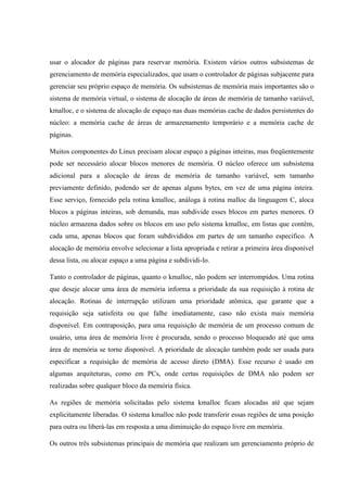 usar o alocador de páginas para reservar memória. Existem vários outros subsistemas de
gerenciamento de memória especializados, que usam o controlador de páginas subjacente para
gerenciar seu próprio espaço de memória. Os subsistemas de memória mais importantes são o
sistema de memória virtual, o sistema de alocação de áreas de memória de tamanho variável,
kmalloc, e o sistema de alocação de espaço nas duas memórias cache de dados persistentes do
núcleo: a memória cache de áreas de armazenamento temporário e a memória cache de
páginas.
Muitos componentes do Linux precisam alocar espaço a páginas inteiras, mas freqüentemente
pode ser necessário alocar blocos menores de memória. O núcleo oferece um subsistema
adicional para a alocação de áreas de memória de tamanho variável, sem tamanho
previamente definido, podendo ser de apenas alguns bytes, em vez de uma página inteira.
Esse serviço, fornecido pela rotina kmalloc, análoga à rotina malloc da linguagem C, aloca
blocos a páginas inteiras, sob demanda, mas subdivide esses blocos em partes menores. O
núcleo armazena dados sobre os blocos em uso pelo sistema kmalloc, em listas que contêm,
cada uma, apenas blocos que foram subdivididos em partes de um tamanho especifico. A
alocação de memória envolve selecionar a lista apropriada e retirar a primeira área disponível
dessa lista, ou alocar espaço a uma página e subdividi-lo.
Tanto o controlador de páginas, quanto o kmalloc, não podem ser interrompidos. Uma rotina
que deseje alocar uma área de memória informa a prioridade da sua requisição à rotina de
alocação. Rotinas de interrupção utilizam uma prioridade atômica, que garante que a
requisição seja satisfeita ou que falhe imediatamente, caso não exista mais memória
disponível. Em contraposição, para uma requisição de memória de um processo comum de
usuário, uma área de memória livre é procurada, sendo o processo bloqueado até que uma
área de memória se torne disponível. A prioridade de alocação também pode ser usada para
especificar a requisição de memória de acesso direto (DMA). Esse recurso é usado em
algumas arquiteturas, como em PCs, onde certas requisições de DMA não podem ser
realizadas sobre qualquer bloco da memória física.
As regiões de memória solicitadas pelo sistema kmalloc ficam alocadas até que sejam
explicitamente liberadas. O sistema kmalloc não pode transferir essas regiões de uma posição
para outra ou liberá-las em resposta a uma diminuição do espaço livre em memória.
Os outros três subsistemas principais de memória que realizam um gerenciamento próprio de
 