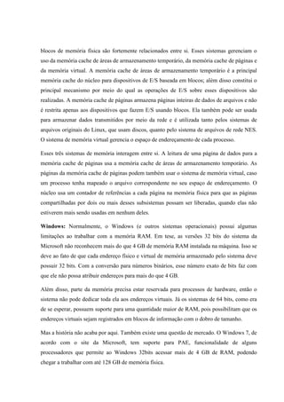 blocos de memória física são fortemente relacionados entre si. Esses sistemas gerenciam o
uso da memória cache de áreas de armazenamento temporário, da memória cache de páginas e
da memória virtual. A memória cache de áreas de armazenamento temporário é a principal
memória cache do núcleo para dispositivos de E/S baseada em blocos; além disso constitui o
principal mecanismo por meio do qual as operações de E/S sobre esses dispositivos são
realizadas. A memória cache de páginas armazena páginas inteiras de dados de arquivos e não
é restrita apenas aos dispositivos que fazem E/S usando blocos. Ela também pode ser usada
para armazenar dados transmitidos por meio da rede e é utilizada tanto pelos sistemas de
arquivos originais do Linux, que usam discos, quanto pelo sistema de arquivos de rede NES.
O sistema de memória virtual gerencia o espaço de endereçamento de cada processo.
Esses três sistemas de memória interagem entre si. A leitura de uma página de dados para a
memória cache de páginas usa a memória cache de áreas de armazenamento temporário. As
páginas da memória cache de páginas podem também usar o sistema de memória virtual, caso
um processo tenha mapeado o arquivo correspondente no seu espaço de endereçamento. O
núcleo usa um contador de referências a cada página na memória física para que as páginas
compartilhadas por dois ou mais desses subsistemas possam ser liberadas, quando elas não
estiverem mais sendo usadas em nenhum deles.
Windows: Normalmente, o Windows (e outros sistemas operacionais) possui algumas
limitações ao trabalhar com a memória RAM. Em tese, as versões 32 bits do sistema da
Microsoft não reconhecem mais do que 4 GB de memória RAM instalada na máquina. Isso se
deve ao fato de que cada endereço físico e virtual de memória armazenado pelo sistema deve
possuir 32 bits. Com a conversão para números binários, esse número exato de bits faz com
que ele não possa atribuir endereços para mais do que 4 GB.
Além disso, parte da memória precisa estar reservada para processos de hardware, então o
sistema não pode dedicar toda ela aos endereços virtuais. Já os sistemas de 64 bits, como era
de se esperar, possuem suporte para uma quantidade maior de RAM, pois possibilitam que os
endereços virtuais sejam registrados em blocos de informação com o dobro de tamanho.
Mas a história não acaba por aqui. Também existe uma questão de mercado. O Windows 7, de
acordo com o site da Microsoft, tem suporte para PAE, funcionalidade de alguns
processadores que permite ao Windows 32bits acessar mais de 4 GB de RAM, podendo
chegar a trabalhar com até 128 GB de memória física.
 