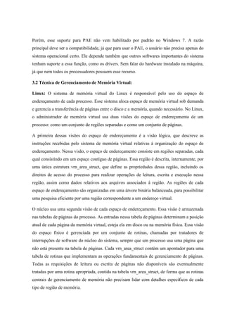 Porém, esse suporte para PAE não vem habilitado por padrão no Windows 7. A razão
principal deve ser a compatibilidade, já que para usar o PAE, o usuário não precisa apenas do
sistema operacional certo. Ele depende também que outros softwares importantes do sistema
tenham suporte a essa função, como os drivers. Sem falar do hardware instalado na máquina,
já que nem todos os processadores possuem esse recurso.
3.2 Técnica de Gerenciamento de Memória Virtual:
Linux: O sistema de memória virtual do Linux é responsável pelo uso do espaço de
endereçamento de cada processo. Esse sistema aloca espaço de memória virtual sob demanda
e gerencia a transferência de páginas entre o disco e a memória, quando necessário. No Linux,
o administrador de memória virtual usa duas visões do espaço de endereçamento de um
processo: como um conjunto de regiões separadas e como um conjunto de páginas.
A primeira dessas visões do espaço de endereçamento é a visão lógica, que descreve as
instruções recebidas pelo sistema de memória virtual relativas á organização do espaço de
endereçamento. Nessa visão, o espaço de endereçamento consiste em regiões separadas, cada
qual consistindo em um espaço contíguo de páginas. Essa região é descrita, internamente, por
uma única estrutura vrn_area_struct, que define as propriedades dessa região, incluindo os
direitos de acesso do processo para realizar operações de leitura, escrita e execução nessa
região, assim como dados relativos aos arquivos associados á região. As regiões de cada
espaço de endereçamento são organizadas em uma árvore binária balanceada, para possibilitar
uma pesquisa eficiente por uma região correspondente a um endereço virtual.
O núcleo usa uma segunda visão de cada espaço de endereçamento. Essa visão é armazenada
nas tabelas de páginas do processo. As entradas nessa tabela de páginas determinam a posição
atual de cada página da memória virtual, esteja ela em disco ou na memória física. Essa visão
do espaço físico é gerenciada por um conjunto de rotinas, chamadas por tratadores de
interrupções de software do núcleo do sistema, sempre que um processo usa uma página que
não está presente na tabela de páginas. Cada vrn_area_struct contém um apontador para uma
tabela de rotinas que implementam as operações fundamentais de gerenciamento de páginas.
Todas as requisições de leitura ou escrita de páginas não disponíveis são eventualmente
tratadas por uma rotina apropriada, contida na tabela vrn_area_struct, de forma que as rotinas
centrais de gerenciamento de memória não precisam lidar com detalhes específicos de cada
tipo de região de memória.
 