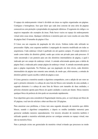 O espaço de endereçamento virtual é dividido em áreas ou regiões organizadas em páginas.
Contíguas e homogêneas. Isso quer dizer que cada área consiste de uma série de páginas
consecutivas com proteção e propriedades de paginação idênticas. O segmento de código e os
arquivos mapeados são exemplos de áreas. Pode haver vazios no espaço de endereçamento
virtual entre essas áreas. Qualquer referência à memória para um vazio resulta em uma falta
de página fatal. O tamanho de página é fixo.
O Linux usa um esquema de paginação de três níveis. Embora tenha sido utilizado no
processador Alpha, esse esquema também é empregado de maneira modificada em todas as
arquiteturas. Cada endereço virtual é quebrado em até quatros campos. O campo diretório é
usado como índice do diretório global, sendo que existe um privado para cada processo. O
valor encontrado é um ponteiro para um dos diretórios intermediários de página, o qual é
indexado por um campo do endereço virtual. A entrada selecionada aponta para a tabela de
página final, a indexada pelo campo página do endereço virtual. A entrada encontrada aponta
para a página requisitada. No Pentium, que usa paginação em dois níveis, cada diretório
intermediário de página tem somente uma entrada, de modo que, efetivamente, a entrada do
diretório global é quem escolhe a tabela de página a usar.
O Linux gerencia a memória usando o algoritmo companheiro, com a adição de um vetor no
qual o primeiro elemento é a cabeça de uma lista de blocos com tamanho de uma unidade, o
segundo elemento é a cabeça de uma lista de blocos com tamanho de duas unidades, o
próximo elemento aponta para blocos de quatro unidades e assim por diante. Dessa maneira
qualquer bloco de potência de dois pode ser encontrado rapidamente.
Esse algoritmo gera uma considerável fragmentação interna, pois, se você deseja um bloco de
65 páginas, você tem de solicitar e obter um bloco de 128 páginas.
Para amenizar esse problema, o Linux tem uma segunda alocação de memória que obtêm
blocos, usando o algoritmo companheiro, e depois os retalha (unidades menores) para
gerenciar unidades menores separadamente. Um terceiro alocador de memória também é
utilizado quando a memória solicitada precisa ser contígua somente no espaço virtual, mas
não na memória física.
Para a proteção existe um gerenciador de memória virtual evitando que processos no modo
 
