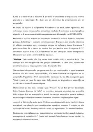 Kernel e no modo User se misturem. É por meio de um sistema de arquivos que ocorre a
gravação e a recuperação dos dados em um dispositivo de armazenamento em um
computador.
O sistema de arquivos é independente do hardware e da BIOS, sendo especificado pelo
software do sistema operacional no momento da instalação do sistema ou na configuração de
dispositivos de armazenamento adicionais posteriormente à instalação. (AUGUSTO, 2005)
O sistema de arquivos do Linux era inicialmente o sistema de arquivos do Minix. Entretanto,
por causa do limite de 14 caracteres imposto aos nomes de arquivos e do tamanho máximo de
64 MB para os arquivos, houve prontamente interesse em melhorar o sistema de arquivos. A
primeira melhoria foi o sistema de arquivos Ext, que permitiu nome de arquivos de 255
caracteres e arquivos de até 2GB. No entanto ele era mais lento que o sistema de arquivos do
Minix motivando assim a continuidade das pesquisas.
Windows: Todo mundo sabe pelo menos duas verdades sobre a memória RAM. Para
começar, elas são indispensáveis em qualquer computador. E, além disso, quanto mais
memória instalada na máquina, melhor será o desempenho dela.
Mas um fator indispensável e que pouca gente leva em consideração é o gerenciamento de
memória feito pelo sistema operacional (SO). Não basta ter muita RAM disponível em seu
computador. O que torna a RAM realmente útil é o uso que o SO faz dela. Isso significa que o
Windows deve ser capaz de prever quais dados devem ser priorizados ou esquecidos de
acordo com o contexto de uso da máquina.
Muitos dizem que não, mas a verdade é que o Windows faz um bom proveito da memoria
física. Podemos dizer que ele “sabe”, por exemplo, o que deve ser enviado para a memória
física e o que deve ser armazenado na virtual. Ao carregar na memória todos os softwares
necessários para o bom funcionamento do sistema, o Windows respeita algumas regras.
A memória física recebe aquilo que o Windows considera essencial, como o próprio sistema
operacional e as aplicações que o usuário estiver usando no momento. O restante, ou seja,
aquilo que o Windows acredita que não será usado tão urgentemente, fica na memória virtual.
Basicamente, isso explica por que o desempenho do computador melhora quando instalamos
novos pentes de memória no PC. Quanto mais memória física disponível, menos provável é o
uso extensivo da memória virtual.
 