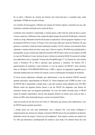 Se eu abrir o Monitor do sistema do Gnome (um front-end para o comando top), serão
reportados 193MB em uso pelo sistema.
Ao contrário do Ksysguard, o Monitor do sistema do Gnome reporta a memória em uso, não
incluindo a memória utilizada como cache de disco.
Conforme mais memória é requisitada, o sistema passa a abrir mão do cache de disco e passa
a mover arquivos e bibliotecas não usadas há algum tempo da memória RAM para a memória
virtual ou swap, liberando memória física para os aplicativos. Há um pequeno impasse no uso
de memória SWAP no Linux. O Swap é visto com maus olhos por causa do Windows 98, que
gerencia a memória virtual de forma totalmente erradica. No 98, mesmo com memória física
sobrando o sistema teima em fazer swap, que é feito no arquivo Win386.swp, prejudicando o
desempenho, já que a leitura dos dados da memória SWAP (que é feita em um arquivo no HD
no caso do Windows) é mais morosa do que a leitura na memória RAM. Era possível corrigir
essa deficiência com a instrução "ConservativeSwapfileUsage=1" no System.ini, mas mesmo
assim o Windows 98 (e Me) é péssimo para gerenciar a memória. Na família NT o
gerenciamento de memória é mais eficiente e o uso do arquivo de SWAP é mais racional,
aliás no Windows NT4/2000/XP/2003/Vista e 2008 o arquivo de paginação (pagefile.sys) é
utilizado também para uso interno do sistema, como as informações de despejo de memória.
O Linux possui algoritmos refinados que administram o uso de memória SWAP somente
quando necessário, especialmente no Kernel 2.6. Numa máquina com 512MB ou mais o uso
de SWAP não é requisitado o tempo todo, o que não acontece numa máquina com 256 MB.
Mesmo assim em algumas distros fazem o uso do SWAP em máquinas com fartura de
memória, mesmo que em pequena quantidade. No caso dos dados movidos para o SWAP
sejam de repente requisitados, haverá uma pequena demora na leitura, pois como já dito, a
leitura no HD é mais demorada do que o acesso na memória física.
Aqui um trecho de um dos livros do Carlos E. Morimoto que ensina como administrar o uso
do SWAP apenas quando necessário.
"...Ainda assim (ao usar uma distribuição com o Kernel 2.6), você pode configurar o
comportamento do sistema em relação à memória SWAP através de um parâmetro do Kernel,
definindo através do arquivo "/proc/sys/vm/swappiness". Este arquivo contém um número de
0 a 100, que determina a predisposição do sistema a usar swap. Um número baixo faz com
 