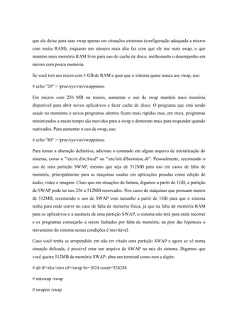 que ele deixe para usar swap apenas em situações extremas (configuração adequada a micros
com muita RAM), enquanto um número mais alto faz com que ele use mais swap, o que
mantém mais memória RAM livre para uso do cache de disco, melhorando o desempenho em
micros com pouca memória.
Se você tem um micro com 1 GB de RAM e quer que o sistema quase nunca use swap, use:
# echo "20" > /proc/sys/vm/swappiness
Em micros com 256 MB ou menos, aumentar o uso de swap mantém mais memória
disponível para abrir novos aplicativos e fazer cache de disco. O programa que está sendo
usado no momento e novos programas abertos ficam mais rápidos mas, em troca, programas
minimizados a muito tempo são movidos para a swap e demoram mais para responder quando
reativados. Para aumentar o uso de swap, use:
# echo "80" > /proc/sys/vm/swappiness
Para tornar a alteração definitiva, adicione o comando em algum arquivo de inicialização do
sistema, como o "/etc/rc.d/rc.local" ou "/etc/init.d/bootmisc.sh”. Pessoalmente, recomendo o
uso de uma partição SWAP, mesmo que seja de 512MB para uso em casos de falta de
memória, principalmente para as máquinas usadas em aplicações pesadas como edição de
áudio, vídeo e imagem. Claro que em situações de fartura, digamos a partir de 1GB, a partição
de SWAP pode ter uns 256 a 512MB reservados. Nos casos de máquinas que possuam menos
de 512MB, recomendo o uso de SWAP com tamanho a partir de 1GB para que o sistema
tenha para onde correr no caso de falta de memória física, já que na falta de memória RAM
para os aplicativos e a ausência de uma partição SWAP, o sistema não terá para onde recorrer
e os programas começarão a serem fechados por falta de memória; na pior das hipóteses o
travamento do sistema nestas condições é inevitável.
Caso você tenha se arrependido em não ter criado uma partição SWAP e agora se vê numa
situação delicada, é possível criar um arquivo de SWAP na raiz do sistema. Digamos que
você queira 512MB de memória SWAP, abra um terminal como root e digite:
# dd if=/dev/zero of=/swap bs=1024 count=524288
# mkswap /swap
# swapon /swap
 