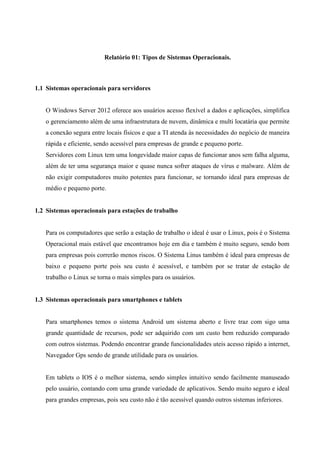 Relatório 01: Tipos de Sistemas Operacionais.
1.1 Sistemas operacionais para servidores
O Windows Server 2012 oferece aos usuários acesso flexível a dados e aplicações, simplifica
o gerenciamento além de uma infraestrutura de nuvem, dinâmica e multi locatária que permite
a conexão segura entre locais físicos e que a TI atenda às necessidades do negócio de maneira
rápida e eficiente, sendo acessível para empresas de grande e pequeno porte.
Servidores com Linux tem uma longevidade maior capas de funcionar anos sem falha alguma,
além de ter uma segurança maior e quase nunca sofrer ataques de vírus e malware. Além de
não exigir computadores muito potentes para funcionar, se tornando ideal para empresas de
médio e pequeno porte.
1.2 Sistemas operacionais para estações de trabalho
Para os computadores que serão a estação de trabalho o ideal é usar o Linux, pois é o Sistema
Operacional mais estável que encontramos hoje em dia e também é muito seguro, sendo bom
para empresas pois correrão menos riscos. O Sistema Linus também é ideal para empresas de
baixo e pequeno porte pois seu custo é acessível, e também por se tratar de estação de
trabalho o Linux se torna o mais simples para os usuários.
1.3 Sistemas operacionais para smartphones e tablets
Para smartphones temos o sistema Android um sistema aberto e livre traz com sigo uma
grande quantidade de recursos, pode ser adquirido com um custo bem reduzido comparado
com outros sistemas. Podendo encontrar grande funcionalidades uteis acesso rápido a internet,
Navegador Gps sendo de grande utilidade para os usuários.
Em tablets o IOS é o melhor sistema, sendo simples intuitivo sendo facilmente manuseado
pelo usuário, contando com uma grande variedade de aplicativos. Sendo muito seguro e ideal
para grandes empresas, pois seu custo não é tão acessível quando outros sistemas inferiores.
 