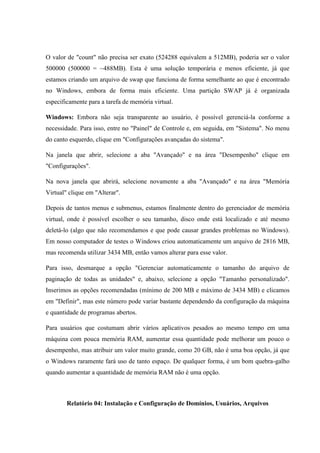 O valor de "count" não precisa ser exato (524288 equivalem a 512MB), poderia ser o valor
500000 (500000 = ~488MB). Esta é uma solução temporária e menos eficiente, já que
estamos criando um arquivo de swap que funciona de forma semelhante ao que é encontrado
no Windows, embora de forma mais eficiente. Uma partição SWAP já é organizada
especificamente para a tarefa de memória virtual.
Windows: Embora não seja transparente ao usuário, é possível gerenciá-la conforme a
necessidade. Para isso, entre no "Painel" de Controle e, em seguida, em "Sistema". No menu
do canto esquerdo, clique em "Configurações avançadas do sistema".
Na janela que abrir, selecione a aba "Avançado" e na área "Desempenho" clique em
"Configurações".
Na nova janela que abrirá, selecione novamente a aba "Avançado" e na área "Memória
Virtual" clique em "Alterar".
Depois de tantos menus e submenus, estamos finalmente dentro do gerenciador de memória
virtual, onde é possível escolher o seu tamanho, disco onde está localizado e até mesmo
deletá-lo (algo que não recomendamos e que pode causar grandes problemas no Windows).
Em nosso computador de testes o Windows criou automaticamente um arquivo de 2816 MB,
mas recomenda utilizar 3434 MB, então vamos alterar para esse valor.
Para isso, desmarque a opção "Gerenciar automaticamente o tamanho do arquivo de
paginação de todas as unidades" e, abaixo, selecione a opção "Tamanho personalizado".
Inserimos as opções recomendadas (mínimo de 200 MB e máximo de 3434 MB) e clicamos
em "Definir", mas este número pode variar bastante dependendo da configuração da máquina
e quantidade de programas abertos.
Para usuários que costumam abrir vários aplicativos pesados ao mesmo tempo em uma
máquina com pouca memória RAM, aumentar essa quantidade pode melhorar um pouco o
desempenho, mas atribuir um valor muito grande, como 20 GB, não é uma boa opção, já que
o Windows raramente fará uso de tanto espaço. De qualquer forma, é um bom quebra-galho
quando aumentar a quantidade de memória RAM não é uma opção.
Relatório 04: Instalação e Configuração de Domínios, Usuários, Arquivos
 