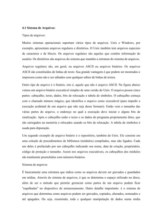 4.1 Sistema de Arquivos:
Tipos de arquivos:
Muitos sistemas operacionais suportam vários tipos de arquivos. Unix e Windows, por
exemplo, apresentam arquivos regulares e diretórios. O Unix também tem arquivos especiais
de caracteres e de blocos. Os arquivos regulares são aqueles que contêm informação do
usuário. Os diretórios são arquivos do sistema que mantêm a estrutura do sistema de arquivos.
Arquivos regulares são, em geral, ou arquivos ASCII ou arquivos binários. Os arquivos
ASCII são constituídos de linhas de texto. Sua grande vantagem é que podem ser mostrados e
impressos como são e ser editados com qualquer editor de linhas de textos.
Outro tipo de arquivo é o binário, isto é, aquele que não é arquivo ASCII. Na figura abaixo
vemos um arquivo binário executável simples de uma versão do Unix. O arquivo possui cinco
partes: cabeçalho, texto, dados, bits de relocação e tabela de símbolos. O cabeçalho começa
com o chamado número mágico, que identifica o arquivo como executável (para impedir a
execução acidental de um arquivo que não seja desse formato). Então vem o tamanho das
várias partes do arquivo, o endereço no qual a execução deve iniciar e alguns bits de
sinalização. Após o cabeçalho estão o texto e os dados do programa propriamente ditos, que
são carregados na memória e relocados usando os bits de relocação. A tabela de símbolos é
usada para depuração.
Um segundo exemplo de arquivo binário é o repositório, também do Unix. Ele consiste em
uma coleção de procedimentos de biblioteca (módulos) compilados, mas não ligados. Cada
um deles é prefaciado por um cabeçalho indicando seu nome, data de criação, proprietário,
código de proteção e tamanho. Assim nos arquivos executáveis, os cabeçalhos dos módulos
são totalmente preenchidos com números binários.
Sistema de arquivos
É basicamente uma estrutura que indica como os arquivos devem ser gravados e guardados
em mídias. Através do sistema de arquivos, é que se determina o espaço utilizado no disco,
além de ser o método que permite gerenciar como partes de um arquivo podem ficar
"espalhadas" no dispositivo de armazenamento. Outro detalhe importante: é o sistema de
arquivos que determina como arquivos podem ser gravados, copiados, alterados, nomeados e
até apagados. Ou seja, resumindo, toda e qualquer manipulação de dados numa mídia
 