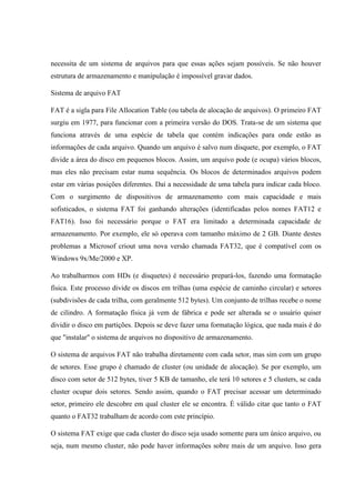necessita de um sistema de arquivos para que essas ações sejam possíveis. Se não houver
estrutura de armazenamento e manipulação é impossível gravar dados.
Sistema de arquivo FAT
FAT é a sigla para File Allocation Table (ou tabela de alocação de arquivos). O primeiro FAT
surgiu em 1977, para funcionar com a primeira versão do DOS. Trata-se de um sistema que
funciona através de uma espécie de tabela que contém indicações para onde estão as
informações de cada arquivo. Quando um arquivo é salvo num disquete, por exemplo, o FAT
divide a área do disco em pequenos blocos. Assim, um arquivo pode (e ocupa) vários blocos,
mas eles não precisam estar numa sequência. Os blocos de determinados arquivos podem
estar em várias posições diferentes. Daí a necessidade de uma tabela para indicar cada bloco.
Com o surgimento de dispositivos de armazenamento com mais capacidade e mais
sofisticados, o sistema FAT foi ganhando alterações (identificadas pelos nomes FAT12 e
FAT16). Isso foi necessário porque o FAT era limitado a determinada capacidade de
armazenamento. Por exemplo, ele só operava com tamanho máximo de 2 GB. Diante destes
problemas a Microsof criout uma nova versão chamada FAT32, que é compatível com os
Windows 9x/Me/2000 e XP.
Ao trabalharmos com HDs (e disquetes) é necessário prepará-los, fazendo uma formatação
física. Este processo divide os discos em trilhas (uma espécie de caminho circular) e setores
(subdivisões de cada trilha, com geralmente 512 bytes). Um conjunto de trilhas recebe o nome
de cilindro. A formatação física já vem de fábrica e pode ser alterada se o usuário quiser
dividir o disco em partições. Depois se deve fazer uma formatação lógica, que nada mais é do
que "instalar" o sistema de arquivos no dispositivo de armazenamento.
O sistema de arquivos FAT não trabalha diretamente com cada setor, mas sim com um grupo
de setores. Esse grupo é chamado de cluster (ou unidade de alocação). Se por exemplo, um
disco com setor de 512 bytes, tiver 5 KB de tamanho, ele terá 10 setores e 5 clusters, se cada
cluster ocupar dois setores. Sendo assim, quando o FAT precisar acessar um determinado
setor, primeiro ele descobre em qual cluster ele se encontra. É válido citar que tanto o FAT
quanto o FAT32 trabalham de acordo com este princípio.
O sistema FAT exige que cada cluster do disco seja usado somente para um único arquivo, ou
seja, num mesmo cluster, não pode haver informações sobre mais de um arquivo. Isso gera
 