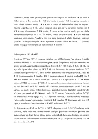 desperdício, vamos supor que desejamos guardar num disquete um arquivo de 5 KB e tenha 8
KB de espaço e dois clusters de 4 KB. Um cluster ocuparia 4 KB do arquivo, enquanto o
outro cluster ocuparia apenas 1 KB. Como o cluster só pode trabalhar com um arquivo,
haveria desperdício de 3 KB. Vamos imaginar agora que em vez de termos clusters com 4
KB, teremos clusters com 2 KB. Assim, 3 cluster seriam usados, sendo que um ainda
apresentaria desperdício de 1 KB. No entanto, sobrou um cluster com 2 KB, que pode ser
usado por outro arquivo. Percebe-se com isso que o tamanho do cluster deve ser o máximo
que o FAT consegue manipular. Aliás, a principal diferença entre FAT e FAT 32, é que este
último consegue trabalhar com um número maior de clusters.
Diferença entre FAT e FAT32
O sistema FAT (ou FAT16) consegue trabalhar com 65536 clusters. Esse número é obtido
elevando o número 2 a 16 (daí a terminologia FAT16). É importante frisar que o tamanho do
cluster deve obedecer também uma potência de 2: 2 KB, 4 KB, 8 KB, 16 KB e 32 KB, ou
seja, não é possível ter cluster de 5 KB, 7 KB, etc. O tamanho dos clusters no sistema FAT
também é uma potência de 2. O limite máximo de tamanho para uma partição em FAT16 é de
2 GB (correspondente a 2 elevado a 16). O tamanho máximo da partição em FAT32 é de 2
TB. Mas se você fizer a contas notará que 2 elevado a 32 é equivalente a 128 TB. Então
porque o FAT32 usa somente 2 TB? Pode parecer confuso, mas o número máximo de clusters
no caso do FAT32 não é de 2 elevado a 32. Apesar de seu endereçamento ser de 32 bits, na
verdade são usados apenas 28 bits. Com isso, a quantidade máxima de clusters seria 2 elevado
a 28, que corresponde a 8 TB. Não está errado, é 8 TB mesmo! Então, qual a razão do FAT32
ter tamanho máximo de espaço de 2 TB? Segundo a Microsoft, o número máximo de setores
(setores, não clusters!) que um disco pode ter é de 2 elevado a 32. Como cada setor tem 512
bytes, o tamanho máximo de um disco no FAT32 acaba sendo de 2 TB.
As diferenças entre FAT (ou FAT16) e FAT32 não param por aí. O FAT32 também é mais
confiável, além disso este sistema também consegue posicionar o diretório principal em
qualquer lugar do disco. Fora o fato de que no sistema FAT, havia uma limitação no número
de entradas que podiam ser alocadas no diretório principal (512 arquivos e/ou pastas). Não há
essa limitação no FAT32.
 