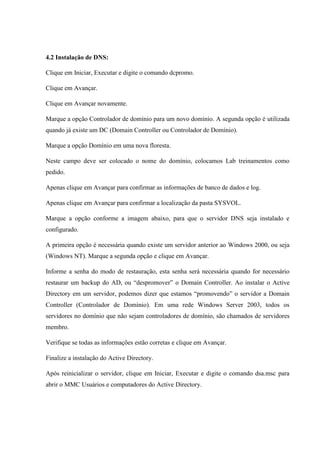 4.2 Instalação de DNS:
Clique em Iniciar, Executar e digite o comando dcpromo.
Clique em Avançar.
Clique em Avançar novamente.
Marque a opção Controlador de domínio para um novo domínio. A segunda opção é utilizada
quando já existe um DC (Domain Controller ou Controlador de Domínio).
Marque a opção Domínio em uma nova floresta.
Neste campo deve ser colocado o nome do domínio, colocamos Lab treinamentos como
pedido.
Apenas clique em Avançar para confirmar as informações de banco de dados e log.
Apenas clique em Avançar para confirmar a localização da pasta SYSVOL.
Marque a opção conforme a imagem abaixo, para que o servidor DNS seja instalado e
configurado.
A primeira opção é necessária quando existe um servidor anterior ao Windows 2000, ou seja
(Windows NT). Marque a segunda opção e clique em Avançar.
Informe a senha do modo de restauração, esta senha será necessária quando for necessário
restaurar um backup do AD, ou “despromover” o Domain Controller. Ao instalar o Active
Directory em um servidor, podemos dizer que estamos “promovendo” o servidor a Domain
Controller (Controlador de Domínio). Em uma rede Windows Server 2003, todos os
servidores no domínio que não sejam controladores de domínio, são chamados de servidores
membro.
Verifique se todas as informações estão corretas e clique em Avançar.
Finalize a instalação do Active Directory.
Após reinicializar o servidor, clique em Iniciar, Executar e digite o comando dsa.msc para
abrir o MMC Usuários e computadores do Active Directory.
 