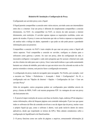 Relatório 05: Instalação e Configuração de Proxy
Configurando um servidor proxy com o Squid
O Squid permite compartilhar a conexão entre vários micros, servindo como um intermediário
entre eles e a internet. Usar um proxy é diferente de simplesmente compartilhar a conexão
diretamente, via NAT. Ao compartilhar via NAT, os micros da rede acessam a internet
diretamente, sem restrições. O servidor apenas repassa as requisições recebidas, como um
garoto de recados. O proxy é como um burocrata que não se limita a repassar as requisições:
ele analisa todo o tráfego de dados, separando o que pode ou não pode passar e guardando
informações para uso posterior.
Compartilhar a conexão via NAT é mais simples do que usar um proxy como o Squid sob
vários aspectos. Você compartilha a conexão no servidor, configura os clientes para o
utilizarem como gateway e pronto. Ao usar um proxy, além da configuração da rede, é
necessário configurar o navegador e cada outro programa que for acessar a Internet (em cada
um dos clientes da rede) para usar o proxy. Esta é uma tarefa tediosa e que acaba aumentando
bastante seu volume de trabalho, pois toda vez que um micro novo for colocado na rede ou for
preciso reinstalar o sistema, será preciso fazer a configuração novamente.
A configuração do proxy muda de navegador para navegador. No Firefox, por exemplo, você
a encontra em "Editar > Preferências > Avançado > Rede > Configurações". No IE, a
configuração está em "Opções da Internet > Opções > Configurações da Lan > Usar um
servidor Proxy"
Além do navegador, outros programas podem ser configurados para trabalhar através do
proxy: clientes de MSN, VoIP e até mesmo programas P2P. As vantagens de usar um proxy
são basicamente três:
1- É possível impor restrições de acesso com base no horário, login, endereço IP da máquina e
outras informações, além de bloquear páginas com conteúdo indesejado. É por isso que quase
todos os softwares de filtro de conteúdo envolvem o uso de algum tipo de proxy, muitas vezes
o próprio Squid (já que, como o software é aberto, você pode incluí-lo dentro de outros
aplicativos, desde que respeitando os termos da GPL). Mais adiante estudaremos sobre a
configuração do SquidGuard e do DansGuardian.
2- O proxy funciona como um cache de páginas e arquivos, armazenando informações já
 