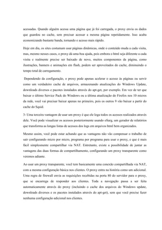 acessadas. Quando alguém acessa uma página que já foi carregada, o proxy envia os dados
que guardou no cache, sem precisar acessar a mesma página repetidamente. Isso acaba
economizando bastante banda, tornando o acesso mais rápido.
Hoje em dia, os sites costumam usar páginas dinâmicas, onde o conteúdo muda a cada visita,
mas, mesmo nesses casos, o proxy dá uma boa ajuda, pois embora o html seja diferente a cada
visita e realmente precise ser baixado de novo, muitos componentes da página, como
ilustrações, banners e animações em flash, podem ser aproveitados do cache, diminuindo o
tempo total de carregamento.
Dependendo da configuração, o proxy pode apenas acelerar o acesso às páginas ou servir
como um verdadeiro cache de arquivos, armazenando atualizações do Windows Update,
downloads diversos e pacotes instalados através do apt-get, por exemplo. Em vez de ter que
baixar o último Service Pack do Windows ou a última atualização do Firefox nos 10 micros
da rede, você vai precisar baixar apenas no primeiro, pois os outros 9 vão baixar a partir do
cache do Squid.
3- Uma terceira vantagem de usar um proxy é que ele loga todos os acessos realizados através
dele. Você pode visualizar os acessos posteriormente usando oSarg, um gerador de relatórios
que transforma as longas listas de acessos dos logs em arquivos html bem organizados.
Mesmo assim, você pode estar achando que as vantagens não vão compensar o trabalho de
sair configurando micro por micro, programa por programa para usar o proxy, e que é mais
fácil simplesmente compartilhar via NAT. Entretanto, existe a possibilidade de juntar as
vantagens das duas formas de compartilhamento, configurando um proxy transparente como
veremos adiante.
Ao usar um proxy transparente, você tem basicamente uma conexão compartilhada via NAT,
com a mesma configuração básica nos clientes. O proxy entra na história como um adicional.
Uma regra de firewall envia as requisições recebidas na porta 80 do servidor para o proxy,
que se encarrega de responder aos clientes. Toda a navegação passa a ser feita
automaticamente através do proxy (incluindo o cache dos arquivos do Windows update,
downloads diversos e os pacotes instalados através do apt-get), sem que você precise fazer
nenhuma configuração adicional nos clientes.
 