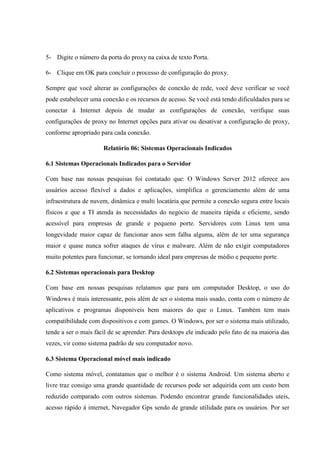 5- Digite o número da porta do proxy na caixa de texto Porta.
6- Clique em OK para concluir o processo de configuração do proxy.
Sempre que você alterar as configurações de conexão de rede, você deve verificar se você
pode estabelecer uma conexão e os recursos de acesso. Se você está tendo dificuldades para se
conectar à Internet depois de mudar as configurações de conexão, verifique suas
configurações de proxy no Internet opções para ativar ou desativar a configuração de proxy,
conforme apropriado para cada conexão.
Relatório 06: Sistemas Operacionais Indicados
6.1 Sistemas Operacionais Indicados para o Servidor
Com base nas nossas pesquisas foi contatado que: O Windows Server 2012 oferece aos
usuários acesso flexível a dados e aplicações, simplifica o gerenciamento além de uma
infraestrutura de nuvem, dinâmica e multi locatária que permite a conexão segura entre locais
físicos e que a TI atenda às necessidades do negócio de maneira rápida e eficiente, sendo
acessível para empresas de grande e pequeno porte. Servidores com Linux tem uma
longevidade maior capaz de funcionar anos sem falha alguma, além de ter uma segurança
maior e quase nunca sofrer ataques de vírus e malware. Além de não exigir computadores
muito potentes para funcionar, se tornando ideal para empresas de médio e pequeno porte.
6.2 Sistemas operacionais para Desktop
Com base em nossas pesquisas relatamos que para um computador Desktop, o uso do
Windows é mais interessante, pois além de ser o sistema mais usado, conta com o número de
aplicativos e programas disponíveis bem maiores do que o Linux. Também tem mais
compatibilidade com dispositivos e com games. O Windows, por ser o sistema mais utilizado,
tende a ser o mais fácil de se aprender. Para desktops ele indicado pelo fato de na maioria das
vezes, vir como sistema padrão de seu computador novo.
6.3 Sistema Operacional móvel mais indicado
Como sistema móvel, contatamos que o melhor é o sistema Android. Um sistema aberto e
livre traz consigo uma grande quantidade de recursos pode ser adquirida com um custo bem
reduzido comparado com outros sistemas. Podendo encontrar grande funcionalidades uteis,
acesso rápido à internet, Navegador Gps sendo de grande utilidade para os usuários. Por ser
 