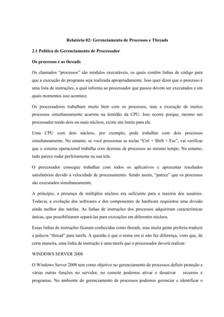 Relatório 02: Gerenciamento de Processos e Threads
2.1 Política de Gerenciamento de Processador
Os processos e as threads
Os chamados “processos” são módulos executáveis, os quais contêm linhas de código para
que a execução do programa seja realizada apropriadamente. Isso quer dizer que o processo é
uma lista de instruções, a qual informa ao processador que passos devem ser executados e em
quais momentos isso acontece.
Os processadores trabalham muito bem com os processos, mas a execução de muitos
processos simultaneamente acarreta na lentidão da CPU. Isso ocorre porque, mesmo um
processador tendo dois ou mais núcleos, existe um limite para ele.
Uma CPU com dois núcleos, por exemplo, pode trabalhar com dois processos
simultaneamente. No entanto, se você pressionar as teclas “Ctrl + Shift + Esc”, vai verificar
que o sistema operacional trabalha com dezenas de processos ao mesmo tempo. No entanto,
tudo parece rodar perfeitamente na sua tela.
O processador consegue trabalhar com todos os aplicativos e apresentar resultados
satisfatórios devido à velocidade de processamento. Sendo assim, “parece” que os processos
são executados simultaneamente.
A princípio, a presença de múltiplos núcleos era suficiente para a maioria dos usuários.
Todavia, a evolução dos softwares e dos componentes de hardware requisitou uma divisão
ainda melhor das tarefas. As linhas de instruções dos processos adquiriram características
únicas, que possibilitaram separá-las para execuções em diferentes núcleos.
Essas linhas de instruções ficaram conhecidas como threads, mas muita gente preferiu traduzir
a palavra “thread” para tarefa. A questão é que o nome em si não faz diferença, visto que, de
certa maneira, uma linha de instrução é uma tarefa que o processador deverá realizar.
WINDOWS SERVER 2008
O Windows Server 2008 tem como objetivo no gerenciamento de processos definir proteção e
várias outras funções no servidor, no console podemos ativar e desativar recursos e
programas. No ambiente do gerenciamento de processos podemos gerenciar e identificar o
 