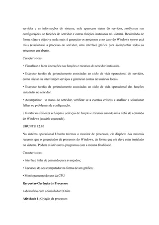 servidor e as informações do sistema, nele aparecem status do servidor, problemas nas
configurações de funções do servidor e outras funções instalados no sistema. Resumindo de
forma clara e objetiva nada mais é gerenciar os processos e no caso do Windows server está
mais relacionado a processo do servidor, uma interface gráfica para acompanhar todos os
processos em aberto.
Características:
• Visualizar e fazer alterações nas funções e recursos do servidor instalados.
• Executar tarefas de gerenciamento associadas ao ciclo de vida operacional do servidor,
como iniciar ou interromper serviços e gerenciar contas de usuários locais.
• Executar tarefas de gerenciamento associadas ao ciclo de vida operacional das funções
instaladas no servidor.
• Acompanhar o status do servidor, verificar se a eventos críticos e analisar e solucionar
falhas ou problemas de configuração.
• Instalar ou remover o funções, serviços de função e recursos usando uma linha de comando
do Windows (usuário avançado).
UBUNTU 12.10
No sistema operacional Ubuntu teremos o monitor de processos, ele dispõem dos mesmos
recursos que o gerenciador de processos do Windows, de forma que ele deve estar instalado
no sistema. Podem existir outros programas com a mesma finalidade.
Características:
• Interface linha de comando para avançados;
• Recursos do seu computador na forma de um gráfico;
• Monitoramento do uso da CPU
Respostas-Gerência de Processos
Laboratório com o Simulador SOsim
Atividade 1: Criação de processos
 
