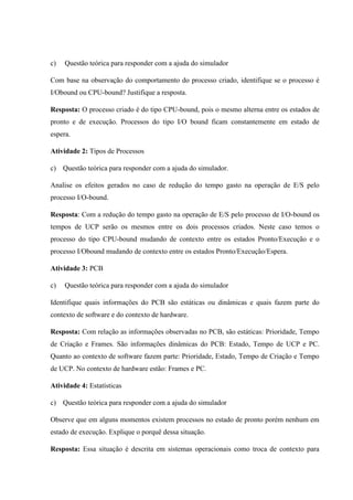 c) Questão teórica para responder com a ajuda do simulador
Com base na observação do comportamento do processo criado, identifique se o processo é
I/Obound ou CPU-bound? Justifique a resposta.
Resposta: O processo criado é do tipo CPU-bound, pois o mesmo alterna entre os estados de
pronto e de execução. Processos do tipo I/O bound ficam constantemente em estado de
espera.
Atividade 2: Tipos de Processos
c) Questão teórica para responder com a ajuda do simulador.
Analise os efeitos gerados no caso de redução do tempo gasto na operação de E/S pelo
processo I/O-bound.
Resposta: Com a redução do tempo gasto na operação de E/S pelo processo de I/O-bound os
tempos de UCP serão os mesmos entre os dois processos criados. Neste caso temos o
processo do tipo CPU-bound mudando de contexto entre os estados Pronto/Execução e o
processo I/Obound mudando de contexto entre os estados Pronto/Execução/Espera.
Atividade 3: PCB
c) Questão teórica para responder com a ajuda do simulador
Identifique quais informações do PCB são estáticas ou dinâmicas e quais fazem parte do
contexto de software e do contexto de hardware.
Resposta: Com relação as informações observadas no PCB, são estáticas: Prioridade, Tempo
de Criação e Frames. São informações dinâmicas do PCB: Estado, Tempo de UCP e PC.
Quanto ao contexto de software fazem parte: Prioridade, Estado, Tempo de Criação e Tempo
de UCP. No contexto de hardware estão: Frames e PC.
Atividade 4: Estatísticas
c) Questão teórica para responder com a ajuda do simulador
Observe que em alguns momentos existem processos no estado de pronto porém nenhum em
estado de execução. Explique o porquê dessa situação.
Resposta: Essa situação é descrita em sistemas operacionais como troca de contexto para
 