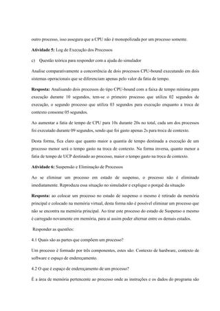outro processo, isso assegura que a CPU não é monopolizada por um processo somente.
Atividade 5: Log de Execução dos Processos
c) Questão teórica para responder com a ajuda do simulador
Analise comparativamente a concorrência de dois processos CPU-bound executando em dois
sistemas operacionais que se diferenciam apenas pelo valor da fatia de tempo.
Resposta: Analisando dois processos do tipo CPU-bound com a faixa de tempo mínima para
execução durante 10 segundos, tem-se o primeiro processo que utiliza 02 segundos de
execução, o segundo processo que utiliza 03 segundos para execução enquanto a troca de
contexto consome 05 segundos.
Ao aumentar a fatia de tempo de CPU para 10s durante 20s no total, cada um dos processos
foi executado durante 09 segundos, sendo que foi gasto apenas 2s para troca de contexto.
Desta forma, fica claro que quanto maior a quantia de tempo destinada a execução de um
processo menor será o tempo gasto na troca de contexto. Na forma inversa, quanto menor a
fatia de tempo de UCP destinado ao processo, maior o tempo gasto na troca de contexto.
Atividade 6: Suspensão e Eliminação de Processos
Ao se eliminar um processo em estado de suspenso, o processo não é eliminado
imediatamente. Reproduza essa situação no simulador e explique o porquê da situação
Resposta: ao colocar um processo no estado de suspenso o mesmo é retirado da memória
principal e colocado na memória virtual, desta forma não é possível eliminar um processo que
não se encontra na memória principal. Ao tirar este processo do estado de Suspenso o mesmo
é carregado novamente em memória, para aí assim poder alternar entre os demais estados.
Responder as questões:
4.1 Quais são as partes que compõem um processo?
Um processo é formado por três componentes, estes são: Contexto de hardware, contexto de
software e espaço de endereçamento.
4.2 O que é espaço de endereçamento de um processo?
É a área de memória pertencente ao processo onde as instruções e os dados do programa são
 