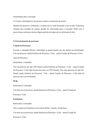 armazenados para a execução.
4.3 Como a eliminação de um processo utiliza o mecanismo de sinais?
Quando um processo é eliminado, o sistema ativa o sinal associado a esse evento. O processo
somente será excluído do sistema quando for selecionado para a execução. Neste caso, é
possível que o processo demore algum período de tempo até ser eliminado de fato.
2.2 Gerenciamento de processos
Criação de Processos:
Execute o simulador SOsim e identifique as quatro janelas que são abertas na inicialização.
Crie um processo: janela Gerência de Processos / Criar – janela Criação de Processos /Criar.
Tipos de Processos
Reinicialize o simulador.
Crie um processo do tipo CPU-bound: janela Gerência de Processos / Criar – janela Criação
de Processos / Criar (tipo de processo deve ser CPU-bound). Crie outro processo do tipo I/O-
bound: janela Gerência de Processos / Cria – janela Criação de Processos / Criar (tipo de
processo deve ser I/O-bound).
PCB:
Reinicialize o simulador.
Crie dois novos processos: janela Gerência de Processos / Criar – janela Criação de
Processos / Criar.
Estatísticas:
Reinicialize o simulador.
Ative a janela de Estatísticas em Console SOsim / Janelas / Estatísticas.
Crie dois novos processos: janela Gerência de Processos / Criar – janela Criação de
Processos / Criar
 