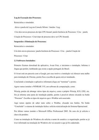 Log de Execução dos Processos:
Reinicialize o simulador.
Ative a janela de Log em Console SOsim / Janelas / Log.
Crie dois novos processos do tipo CPU-bound: janela Gerência de Processos / Cria – janela
Criação de Processos / Criar (tipo de processo deve ser CPU-bound).
Suspensão e Eliminação de Processos:
Reinicialize o simulador.
Crie dois novos processos: janela Gerência de Processos / Cria – janela Criação de
Processos / Criar
2.3 Softwares Instalados:
Primeiro fizemos download do aplicativo, Avast Free, e iniciamos a instalação. Informe à
língua que preferi, lembrando que existe a opção português do Brasil.
O Avast está em parceria com a Google, por esse motivo a instalação vai oferecer uma atalho
para instalação do Chrome, porém fica a escolha de quem estiver instalando.
Concluindo a instalação o aplicativo informará clique em “terminar” e pronto.
Agora vamos instalar o WINRAR 3.93, um software de compactação, como
Winzip, porém ele abrange vários tipos de arquivo, como o próprio Winzip, ICO, EXE, etc.
Ele já informa uma pasta de instalação padrão, porém é possível alterar clicando no botão
“Procurar”. Escolha os tipos de arquivos que o WinRar será associado.
Aqui temos opções de saber mais sobre o WinRar, clicando nos botões. No botão
“Concluído” o sistema de instalação fecha e solicita reinicialização do Sistema Operacional.
Por último vamos instalar o Microsoft Office Professional 2003. De cara ele já solicita a
chave do produto.
Como na instalação do Windows ele solicita o nome do usuário e a organização, porém se já
tiver informado na instalação do Windows ele vai assumir o que já foi cadastrado.
 
