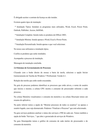 É obrigado aceitar o contrato da licença ou não instalar.
Existem quatro tipos de instalação:
* Instalação Típica: Instalam os programas mais utilizados, Word, Excel, Power Point,
Outlook, Publisher, Access, InfoPath;
* Instalação Completa: Instala todos os produtos do Officer 2003;
* Instalação Mínima: Instala apenas o Word, Excel e Power Point;
* Instalação Personalizada: Instala apenas o que você selecionar.
No nosso caso utilizamos a instalação típica.
Confira os produtos que serão instalados.
Acompanhe o processo de instalação.
Mensagem de instalação concluída.
2.4 Sistemas de Gerenciamento de Processos
Clicando com o botão direito do mouse a barra de tarefa, selecione a opção Iniciar
Gerenciamento de Tarefas do Windows 7 Profissional. Versão 6.1.
Relação das tarefas que estão sendo executadas.
Na guia de processo podemos identificar os processos que estão ativos, o nome do usuário
que iniciou o mesmo, a coluna CPU mostra o consumo do processador referente a cada
processo.
Na coluna Memória visualizamos o consumo da memória e na coluna Descrição temos um
resumo do aplicativo.
Na parte inferior temos a opção de “Mostrar processos de todos os usuários” ou apenas o
usuário logado, caso seja desmarcado. Podemos “Finalizar o Processo” que está selecionado.
Na guia serviços podemos analisar o status dos serviços e PID de cada um. Temos também a
opção do botão “Serviços...” que abre o gerenciado de serviços do Windows.
Na guia Desempenho temos o gráfico do consumo de cada núcleo do processador e do
consumo da memória.
 