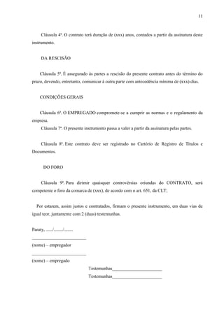 11
Cláusula 4ª. O contrato terá duração de (xxx) anos, contados a partir da assinatura deste
instrumento.
DA RESCISÃO
Cláusula 5ª. É assegurado às partes a rescisão do presente contrato antes do término do
prazo, devendo, entretanto, comunicar à outra parte com antecedência mínima de (xxx) dias.
CONDIÇÕES GERAIS
Cláusula 6ª. O EMPREGADO compromete-se a cumprir as normas e o regulamento da
empresa.
Cláusula 7ª. O presente instrumento passa a valer a partir da assinatura pelas partes.
Cláusula 8ª. Este contrato deve ser registrado no Cartório de Registro de Títulos e
Documentos.
DO FORO
Cláusula 9ª. Para dirimir quaisquer controvérsias oriundas do CONTRATO, será
competente o foro da comarca de (xxx), de acordo com o art. 651, da CLT;
Por estarem, assim justos e contratados, firmam o presente instrumento, em duas vias de
igual teor, juntamente com 2 (duas) testemunhas.
Paraty, ....../......../........
________________________
(nome) – empregador
________________________
(nome) – empregado
Testemunhas______________________
Testemunhas______________________
 