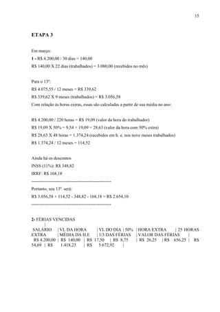 15
ETAPA 3
Em março:
1 - R$ 4.200,00 / 30 dias = 140,00
R$ 140,00 X 22 dias (trabalhados) = 3.080,00 (recebidos no mês)
Para o 13º:
R$ 4.075,55 / 12 meses = R$ 339,62
R$ 339,62 X 9 meses (trabalhados) = R$ 3.056,58
Com relação às horas extras, essas são calculadas a partir de sua média no ano:
R$ 4.200,00 / 220 horas = R$ 19,09 (valor da hora do trabalhador)
R$ 19,09 X 50% = 9,54 + 19,09 = 28,63 (valor da hora com 50% extra)
R$ 28,63 X 48 horas = 1.374,24 (recebidos em h. e. nos nove meses trabalhados)
R$ 1.374,24 / 12 meses = 114,52
Ainda há os descontos
INSS (11%): R$ 348,82
IRRF: R$ 168,18
------------------------------------------------------
Portanto, seu 13º. será:
R$ 3.056,58 + 114,52 - 348,82 - 168,18 = R$ 2.654,10
------------------------------------------------------
2- FÉRIAS VENCIDAS
|
SALÁRIO | VL DA HORA | VL DO DIA | 50% | HORA EXTRA | 25 HORAS
EXTRA | MÉDIA DA H.E | 1/3 DAS FÉRIAS | VALOR DAS FÉRIAS |
R$ 4.200,00 | R$ 140,00 | R$ 17,50 | R$ 8,75 | R$ 26,25 | R$ 656,25 | R$
54,69 | R$ 1.418,23 | R$ 5.672,92 |
 