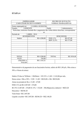17
ETAPA 4
EMPREGADOR RECIBO DE QUITAÇÃO
VERBAS TRABALHISTASCAIO CÉSAR DA SILVA GOMES
Nome empregado (a) CAMILA SCHUENG
Função: GERENTE Seção Administrativo
Nesta data, estaremos fazendo-lhe o pagamento das verbas abaixo descritas, correspondente
ao
Período de: ABRIL / 2014
RENDIMENTOS DESCONTOS
Salário R$ 4.200,00 INSS 11% R$ 457,48
IRPF 22,5% R$ 577,00
TOTAL R$ 4.200,00 TOTAL R$ 1034,48
FGTS 336,00
LÍQUIDO A
PAGAR
R$ 3.165,52
Demonstrativo de pagamento de um funcionário horista, salário de R$11,80 p/h, 18hs extras a
50% e 4 horas de atraso:
Salário 25 dias às 7h20min = 18h20min = 183.333 x 11,80 = 2.163,00 por mês.
Horas extras: 18hs a 50% = 5,90 + 11,80 = R$18,00 x 18h= R$324,00.
Atraso na jornada de 4hs x 11,80= -47,00
INSS 11% de R$ 2.487,00 = 274,00
IR 15%=2.487,00 – 274,00 X 15% = 332,00 – 306,80(parcela a deduzir) = R$25,20
Descontos = R$346.20
Valor bruto= R$ 2.487,00
Líquido a receber= R$ 2.487,00 - R$346.20 = R$2.140,20
 
