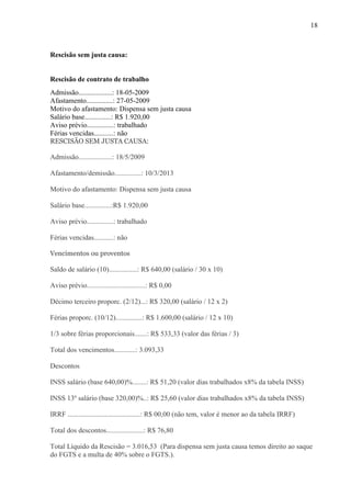 18
Rescisão sem justa causa:
Rescisão de contrato de trabalho
Admissão...................: 18-05-2009
Afastamento...............: 27-05-2009
Motivo do afastamento: Dispensa sem justa causa
Salário base...............: R$ 1.920,00
Aviso prévio...............: trabalhado
Férias vencidas...........: não
RESCISÃO SEM JUSTA CAUSA:
Admissão...................: 18/5/2009
Afastamento/demissão...............: 10/3/2013
Motivo do afastamento: Dispensa sem justa causa
Salário base...............:R$ 1.920,00
Aviso prévio...............: trabalhado
Férias vencidas...........: não
Vencimentos ou proventos
Saldo de salário (10)................: R$ 640,00 (salário / 30 x 10)
Aviso prévio.................................: R$ 0,00
Décimo terceiro proporc. (2/12)...: R$ 320,00 (salário / 12 x 2)
Férias proporc. (10/12)...............: R$ 1.600,00 (salário / 12 x 10)
1/3 sobre férias proporcionais.......: R$ 533,33 (valor das férias / 3)
Total dos vencimentos............: 3.093,33
Descontos
INSS salário (base 640,00)%........: R$ 51,20 (valor dias trabalhados x8% da tabela INSS)
INSS 13º salário (base 320,00)%..: R$ 25,60 (valor dias trabalhados x8% da tabela INSS)
IRRF .........................................: R$ 00,00 (não tem, valor é menor ao da tabela IRRF)
Total dos descontos.....................: R$ 76,80
Total Líquido da Rescisão = 3.016,53 (Para dispensa sem justa causa temos direito ao saque
do FGTS e a multa de 40% sobre o FGTS.).
 