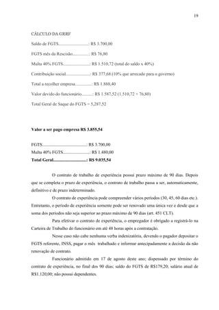 19
CÁLCULO DA GRRF
Saldo de FGTS...........................: R$ 3.700,00
FGTS mês da Rescisão...............: R$ 76,80
Multa 40% FGTS........................: R$ 1.510,72 (total do saldo x 40%)
Contribuição social......................: R$ 377,68 (10% que arrecado para o governo)
Total a recolher empresa...............: R$ 1.888,40
Valor devido do funcionário..........: R$ 1.587,52 (1.510,72 + 76,80)
Total Geral de Saque do FGTS = 5,287,52
Valor a ser pago empresa R$ 3.855,54
FGTS........................................: R$ 3.700,00
Multa 40% FGTS........................: R$ 1.480,00
Total Geral..............................: R$ 9.035,54
O contrato de trabalho de experiência possui prazo máximo de 90 dias. Depois
que se completa o prazo de experiência, o contrato de trabalho passa a ser, automaticamente,
definitivo e de prazo indeterminado.
O contrato de experiência pode compreender vários períodos (30, 45, 60 dias etc.).
Entretanto, o período de experiência somente pode ser renovado uma única vez e desde que a
soma dos períodos não seja superior ao prazo máximo de 90 dias (art. 451 CLT).
Para efetivar o contrato de experiência, o empregador é obrigado a registrá-lo na
Carteira de Trabalho do funcionário em até 48 horas após a contratação.
Nesse caso não cabe nenhuma verba indenizatória, devendo o pagador depositar o
FGTS referente, INSS, pagar o mês trabalhado e informar antecipadamente a decisão da não
renovação de contrato.
Funcionário admitido em 17 de agosto deste ano; dispensado por término do
contrato de experiência, no final dos 90 dias; saldo do FGTS de R$179,20; salário atual de
R$1.120,00; não possui dependentes.
 