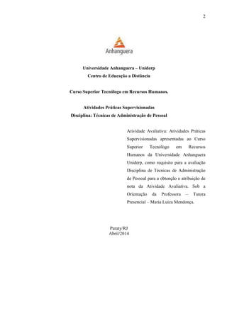 2
Universidade Anhanguera – Uniderp
Centro de Educação a Distância
Curso Superior Tecnólogo em Recursos Humanos.
Atividades Práticas Supervisionadas
Disciplina: Técnicas de Administração de Pessoal
Atividade Avaliativa: Atividades Práticas
Supervisionadas apresentadas ao Curso
Superior Tecnólogo em Recursos
Humanos da Universidade Anhanguera
Uniderp, como requisito para a avaliação
Disciplina de Técnicas de Administração
de Pessoal para a obtenção e atribuição de
nota da Atividade Avaliativa. Sob a
Orientação da Professora – Tutora
Presencial – Maria Luiza Mendonça.
Paraty/RJ
Abril/2014
 