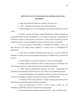 20
DOCUMENTAÇÃO NECESSÁRIA PARA HOMOLOGAÇÃO DE
RESCISÕES
 Termo de Rescisão de Contrato de Trabalho - 05 (cinco) vias;
 CTPS – Atualizada com Dissídios, Leis e demais anotações;
 Ficha de Registro ou Livro de Empregados, devidamente atualizado, conforme
CTPS;
 PAGTO – somente em dinheiro, cheque Administrativo, Ordem de Pagamento
ou deposito bancário na conta do empregado – se for o último dia do prazo, e o pagamento for
realizado em cheque o mesmo deverá ser feito até as 12 horas, após este horário será aceito
somente em dinheiro, (no caso de depósito bancário, somente em nome do demitido);
 No caso de pessoa ANALFABETA ou MENOR DE IDADE o valor a ser
pago, deverá ser em moeda corrente (dinheiro) e o mesmo deverá vir acompanhado de
responsável;
 Aviso Prévio ou Pedido de Demissão em 03 (três) vias – no caso de Pedido de
Demissão, o mesmo, deverá ser homologado anteriormente no SINDICATO, no máximo em
até 48 hs.;
 Carta de Preposto; na qual haja referência à rescisão a ser homologada;
 Extrato Analítico atualizado do FGTS e cópia das Guias de recolhimento dos
meses que não constem no extrato; (mesmo em caso de Pedido de Demissão)
 . GRFF (Guia de Recolhimento Rescisório do FGTS + Demonstrativo do
Trabalhador de Recolhimento FGTS Rescisório). Em 03 (três) vias, devidamente quitadas;
 Guias de Recolhimento da Contribuição Sindical dos últimos 05 (cinco) anos
ou Ficha de Atualização de Cadastro (fornecida p/Tesouraria do SINDISAUDE);
 Formulário SD/CD (Requerimento de Seguro Desemprego/Comunicação de
Dispensa) corretamente preenchido (assinado/carimbado);
 Chave de Identificação do FGTS (3 vias) ou anotar no TRCT nas vias
destinadas ao trabalhador, inclusive a data prevista para pagamento;
 Exame Demissional é obrigatório (Portaria 3214/78 – NR 7) em 03(três) vias;
 