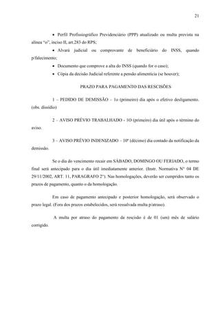 21
 Perfil Profissiográfico Previdenciário (PPP) atualizado ou multa prevista na
alínea “o”, inciso II, art.283 do RPS;
 Alvará judicial ou comprovante de beneficiário do INSS, quando
p/falecimento;
 Documento que comprove a alta do INSS (quando for o caso);
 Cópia da decisão Judicial referente a pensão alimentícia (se houver);
PRAZO PARA PAGAMENTO DAS RESCISÕES
1 – PEDIDO DE DEMISSÃO – 1o (primeiro) dia após o efetivo desligamento.
(obs. dissídio)
2 – AVISO PRÉVIO TRABALHADO - 1O (primeiro) dia útil após o término do
aviso.
3 – AVISO PRÉVIO INDENIZADO – 10º (décimo) dia contado da notificação da
demissão.
Se o dia do vencimento recair em SÁBADO, DOMINGO OU FERIADO, o termo
final será antecipado para o dia útil imediatamente anterior. (Instr. Normativa N° 04 DE
29/11/2002, ART. 11, PARAGRAFO 2°). Nas homologações, deverão ser cumpridos tanto os
prazos de pagamento, quanto o da homologação.
Em caso de pagamento antecipado e posterior homologação, será observado o
prazo legal. (Fora dos prazos estabelecidos, será ressalvada multa p/atraso).
A multa por atraso do pagamento da rescisão é de 01 (um) mês de salário
corrigido.
 