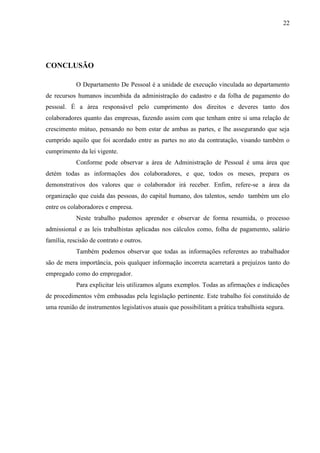 22
CONCLUSÃO
O Departamento De Pessoal é a unidade de execução vinculada ao departamento
de recursos humanos incumbida da administração do cadastro e da folha de pagamento do
pessoal. É a área responsável pelo cumprimento dos direitos e deveres tanto dos
colaboradores quanto das empresas, fazendo assim com que tenham entre si uma relação de
crescimento mútuo, pensando no bem estar de ambas as partes, e lhe assegurando que seja
cumprido aquilo que foi acordado entre as partes no ato da contratação, visando também o
cumprimento da lei vigente.
Conforme pode observar a área de Administração de Pessoal é uma área que
detém todas as informações dos colaboradores, e que, todos os meses, prepara os
demonstrativos dos valores que o colaborador irá receber. Enfim, refere-se a área da
organização que cuida das pessoas, do capital humano, dos talentos, sendo também um elo
entre os colaboradores e empresa.
Neste trabalho pudemos aprender e observar de forma resumida, o processo
admissional e as leis trabalhistas aplicadas nos cálculos como, folha de pagamento, salário
família, rescisão de contrato e outros.
Também podemos observar que todas as informações referentes ao trabalhador
são de mera importância, pois qualquer informação incorreta acarretará a prejuízos tanto do
empregado como do empregador.
Para explicitar leis utilizamos alguns exemplos. Todas as afirmações e indicações
de procedimentos vêm embasadas pela legislação pertinente. Este trabalho foi constituído de
uma reunião de instrumentos legislativos atuais que possibilitam a prática trabalhista segura.
 