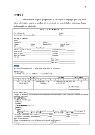 5
ETAPA 1
Primeiramente exige-se que preencha a solicitação de emprego, para que possa
filtrar informações quanto á conduta do profissional em seus trabalhos anteriores. Segue
abaixo modelo da solicitação:
SOLICITAÇÃO DE EMPREGO
Para a função de: _______________________________________ Estado: _____________
Remuneração mínima pretendida:___________________________ Setor: ______________
DADOS PESSOAIS:
Nome: _______________________________________________________________________
Residência: ___________________________ Bairro: ____________________ Tel.: _________
Cidade: ______________ Estado: _________ Estado Civil: __________ Data de Nasc.: ______
RG: _________________ CPF: ________________________________ CTPS: ______________
Nacionalidade: _______________ Naturalidade: __________________
Data de Chegada ao Brasil: _________________________ Data de Naturalização: __________
Nome do Pai: ____________________________________ Profissão: _____________________
Nome da Mãe: ___________________________________ Profissão: _____________________
Nome do Cônjuge: ________________________________ Profissão: _____________________
FILHOS
_______________________________________________ Data Nasc.: ____________________
_______________________________________________ Data Nasc.: ____________________
_______________________________________________ Data Nasc.: ____________________
No caso de filhos menores de 14 anos, juntar as Certidões de nascimento.
INSTRUÇÃO:
ASSINALE COM UM “X” A ÚLTIMA SÉRE CONCLUÍDA
1° GRAU 2° GRAU SUPERIOR
1°
2° 3° 4° 5° 6° 7° 8° 1° 2° 3° 1° 2° 3° 4°
EQUIVALENTE AO
CIENTÍFICO
EQUIVALENTE AO
GINÁSIO
EQUIVALENTE AO
CIENTÍFICO
CURSO DE :
______________
FACULDADE:
_____________
OUTROS CURSOS: __________________________________________________________________
Enumere as atividades em que adquiriu real experiência e conhecimento. Assim como outra qualquer informação
que julgue importante: _____________________________________________________
REFERÊNCIAS:
ULTIMO EMPREGO:
Endereço:
Telefone:
PENULTIMO EMPREGO:
Endereço:
Telefone:
Há quanto tempo reside no endereço atual?________ É Imóvel próprio? __________ Quanto paga de
Aluguel? _________ Possui Renda? _______________ Renda Familiar Global – R$ _______________
Tem amigos trabalhando nesta Empresa? __________ Nome: ________________ Depto: _________
Têm parentes trabalhando nesta Empresa?_________ Nome: ________________ Depto: _________
Nome do Apresentante: _______________________________________________________________
Indique pessoas a quem se possa solicitar referências, não sendo parentes:
Nome: ________________________________________ Profissão: ___________________________
Endereço: _____________________________________ Tel.: ________________________________
 