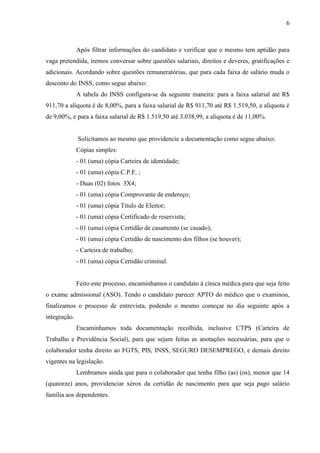 6
Após filtrar informações do candidato e verificar que o mesmo tem aptidão para
vaga pretendida, iremos conversar sobre questões salariais, direitos e deveres, gratificações e
adicionais. Acordando sobre questões remuneratórias, que para cada faixa de salário muda o
desconto do INSS, como segue abaixo:
A tabela do INSS configura-se da seguinte maneira: para a faixa salarial até R$
911,70 a alíquota é de 8,00%, para a faixa salarial de R$ 911,70 até R$ 1.519,50, a alíquota é
de 9,00%, e para a faixa salarial de R$ 1.519,50 até 3.038,99, a alíquota é de 11,00%.
Solicitamos ao mesmo que providencie a documentação como segue abaixo:
Cópias simples:
- 01 (uma) cópia Carteira de identidade;
- 01 (uma) cópia C.P.F. ;
- Duas (02) fotos 3X4;
- 01 (uma) cópia Comprovante de endereço;
- 01 (uma) cópia Titulo de Eleitor;
- 01 (uma) cópia Certificado de reservista;
- 01 (uma) cópia Certidão de casamento (se casado);
- 01 (uma) cópia Certidão de nascimento dos filhos (se houver);
- Carteira de trabalho;
- 01 (uma) cópia Certidão criminal.
Feito este processo, encaminhamos o candidato à cínica médica para que seja feito
o exame admissional (ASO). Tendo o candidato parecer APTO do médico que o examinou,
finalizamos o processo de entrevista, podendo o mesmo começar no dia seguinte após a
integração.
Encaminhamos toda documentação recolhida, inclusive CTPS (Carteira de
Trabalho e Previdência Social), para que sejam feitas as anotações necessárias, para que o
colaborador tenha direito ao FGTS, PIS, INSS, SEGURO DESEMPREGO, e demais direito
vigentes na legislação.
Lembramos ainda que para o colaborador que tenha filho (as) (os), menor que 14
(quatorze) anos, providenciar xérox da certidão de nascimento para que seja pago salário
família aos dependentes.
 