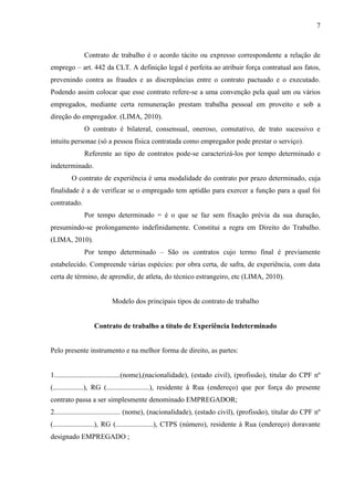 7
Contrato de trabalho é o acordo tácito ou expresso correspondente a relação de
emprego – art. 442 da CLT. A definição legal é perfeita ao atribuir força contratual aos fatos,
prevenindo contra as fraudes e as discrepâncias entre o contrato pactuado e o executado.
Podendo assim colocar que esse contrato refere-se a uma convenção pela qual um ou vários
empregados, mediante certa remuneração prestam trabalha pessoal em proveito e sob a
direção do empregador. (LIMA, 2010).
O contrato é bilateral, consensual, oneroso, comutativo, de trato sucessivo e
intuitu personae (só a pessoa física contratada como empregador pode prestar o serviço).
Referente ao tipo de contratos pode-se caracterizá-los por tempo determinado e
indeterminado.
O contrato de experiência é uma modalidade do contrato por prazo determinado, cuja
finalidade é a de verificar se o empregado tem aptidão para exercer a função para a qual foi
contratado.
Por tempo determinado = é o que se faz sem fixação prévia da sua duração,
presumindo-se prolongamento indefinidamente. Constitui a regra em Direito do Trabalho.
(LIMA, 2010).
Por tempo determinado – São os contratos cujo termo final é previamente
estabelecido. Compreende várias espécies: por obra certa, de safra, de experiência, com data
certa de término, de aprendiz, de atleta, do técnico estrangeiro, etc (LIMA, 2010).
Modelo dos principais tipos de contrato de trabalho
Contrato de trabalho a título de Experiência Indeterminado
Pelo presente instrumento e na melhor forma de direito, as partes:
1.....................................(nome),(nacionalidade), (estado civil), (profissão), titular do CPF nº
(.................), RG (........................), residente à Rua (endereço) que por força do presente
contrato passa a ser simplesmente denominado EMPREGADOR;
2..................................... (nome), (nacionalidade), (estado civil), (profissão), titular do CPF nº
(.......................), RG (.....................), CTPS (número), residente à Rua (endereço) doravante
designado EMPREGADO ;
 