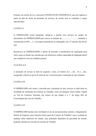 8
Firmam, nos termos da Lei, o presente CONTRATO DE EXPERIÊNCIA, que terá vigência a
partir da data de início da prestação de serviços, de acordo com as condições a seguir
especificadas:
CLÁSULA I
O EMPREGADO acima designado, obriga-se a prestar seus serviços no quadro de
funcionários do EMPREGADOR para exercer as funções de................................, mediante a
remuneração de R$ (.....) , a ser paga mensalmente ao empregado, até o 5º (quinto) dia útil do
mês.
Ressalva-se ao EMPREGADOR, o direito de proceder a transferência do empregado para
outro cargo ou função que entenda que este demonstre melhor capacidade de adaptação desde
que compatível com sua condição pessoal.
CLÁUSULA II
A prestação do serviço se dará de segunda a sexta, no horário de (.....)hs . Às (.....)hs.,
assegurado o direito ao gozo do intervalo de 1 (um) hora para a realização de suas refeições.
CLÁSULA III
O EMPREGADO está ciente e concorda que a prestação de seus serviços se dará tanto na
localidade de celebração do Contrato de Trabalho, como em qualquer outra Cidade, Capital
ou Vila do Território Nacional, nos termos do que dispõe o § 1° do artigo 469, da
Consolidação das Leis do Trabalho.
CLÁSULA IV
O EMPREGADO declara estar recebendo no ato da assinatura deste contrato, o Regulamento
Interno da Empresa cujas cláusulas fazem parte do Contrato de Trabalho e que a violação de
qualquer delas implicará em sanção, cuja graduação dependerá da gravidade da mesma,
podendo culminar na rescisão do contrato de Trabalho.
 