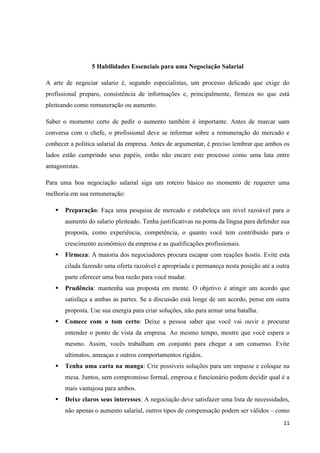 11
5 Habilidades Essenciais para uma Negociação Salarial
A arte de negociar salario é, segundo especialistas, um processo delicado que exige do
profissional preparo, consistência de informações e, principalmente, firmeza no que está
pleiteando como remuneração ou aumento.
Saber o momento certo de pedir o aumento também é importante. Antes de marcar uam
conversa com o chefe, o profissional deve se informar sobre a remuneração do mercado e
conhecer a politica salarial da empresa. Antes de argumentar, é preciso lembrar que ambos os
lados estão cumprindo seus papéis, então não encare este processo como uma luta entre
antagonistas.
Para uma boa negociação salarial siga um roteiro básico no momento de requerer uma
melhoria em sua remuneração:
 Preparação: Faça uma pesquisa de mercado e estabeleça um nível razoável para o
aumento do salario pleiteado. Tenha justificativas na ponta da língua para defender sua
proposta, como experiência, competência, o quanto você tem contribuído para o
crescimento econômico da empresa e as qualificações profissionais.
 Firmeza: A maioria dos negociadores procura escapar com reações hostis. Evite esta
cilada fazendo uma oferta razoável e apropriada e permaneça nesta posição até a outra
parte oferecer uma boa razão para você mudar.
 Prudência: mantenha sua proposta em mente. O objetivo é atingir um acordo que
satisfaça a ambas as partes. Se a discussão está longe de um acordo, pense em outra
proposta. Use sua energia para criar soluções, não para armar uma batalha.
 Comece com o tom certo: Deixe a pessoa saber que você vai ouvir e procurar
entender o ponto de vista da empresa. Ao mesmo tempo, mostre que você espera o
mesmo. Assim, vocês trabalham em conjunto para chegar a um consenso. Evite
ultimatos, ameaças e outros comportamentos rígidos.
 Tenha uma carta na manga: Crie possíveis soluções para um impasse e coloque na
mesa. Juntos, sem compromisso formal, empresa e funcionário podem decidir qual é a
mais vantajosa para ambos.
 Deixe claros seus interesses: A negociação deve satisfazer uma lista de necessidades,
não apenas o aumento salarial, outros tipos de compensação podem ser válidos – como
 