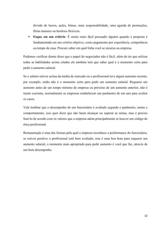 12
divisão de lucros, ações, bônus, mais responsabilidade, uma agenda de promoções,
férias maiores ou horários flexíveis.
 Foque em um critério: É muito mais fácil persuadir alguém quando a proposta é
fundamentada em um critério objetivo, como pagamento por experiência, competência
ou tempo de casa. Procure saber em qual linha você se encaixa na empresa.
Podemos verificar diante disso que o papel do negociador não é fácil, além de ter que utilizar
todas as habilidades acima citadas ele também tem que saber qual é o momento certo para
pedir o aumento salarial.
Se o salario estiver acima da média de mercado ou o profissional teve algum aumento recente,
por exemplo, então não é o momento certo para pedir um aumento salarial. Requerer um
aumento antes de um tempo mínimo de empresa ou próximo de um aumento anterior, não é
muito coerente, normalmente as empresas estabelecem um parâmetro de um ano para avaliar
os casos.
Vale lembrar que o desempenho de um funcionário é avaliado segundo o parâmetro, metas e
comportamento, isso quer dizer que não basta alcançar ou superar as metas, mas é preciso
fazê-lo de acordo com os valores que a empresa adota principalmente se houver um código de
ética profissional.
Remuneração é uma das formas pela qual a empresa reconhece a performance do funcionário,
se estiver positivo o profissional está bem avaliado, esta é uma boa hora para requerer um
aumento salarial, o momento mais apropriado para pedir aumento é você que faz, através de
um bom desempenho.
 