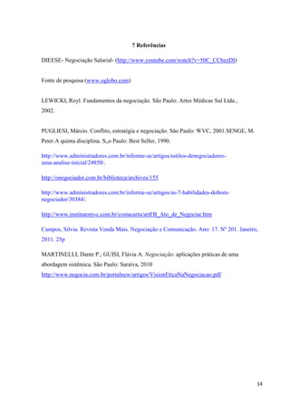 14
7 Referências
DIEESE- Negociação Salarial- (http://www.youtube.com/watch?v=50C_CCbzzDI)
Fonte de pesquisa (www.oglobo.com)
LEWICKI, Royl. Fundamentos da negociação. São Paulo: Artes Médicas Sul Ltda.,
2002.
PUGLIESI, Márcio. Conflito, estratégia e negociação. São Paulo: WVC, 2001.SENGE, M.
Peter.A quinta disciplina. S„o Paulo: Best Seller, 1990.
http://www.administradores.com.br/informe-se/artigos/estilos-denegociadores-
uma-analise-inicial/24850/.
http://onegociador.com.br/biblioteca/archives/155
http://www.administradores.com.br/informe-se/artigos/as-7-habilidades-dobom-
negociador/30384/.
http://www.institutomvc.com.br/costacurta/artFB_Ato_de_Negociar.htm
Campos, Silvia. Revista Venda Mais. Negociação e Comunicação. Ano: 17. Nº 201. Janeiro,
2011. 25p
MARTINELLI, Dante P.; GUISI, Flávia A. Negociação: aplicações práticas de uma
abordagem sistêmica. São Paulo: Saraiva, 2010
http://www.negocia.com.br/portalnew/artigos/VisionEticaNaNegociacao.pdf
 