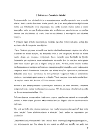 3
1 Roteiro para Negociação Salarial
Em uma reunião com minha diretoria na empresa em que trabalho, apresentei uma proposta
salarial. Nessa ocasião demonstrei minha gratidão por já ter alcançado muitos objetivos em
minha vida trabalhando nessa organização, mas ainda existiam muitos outros a serem
alcançados, assim no meu desejo promissor vim a solicitar um reconhecimento em minhas
funções com um aumento de salario. Mas não fui atendido e não esperava essa resposta
negativa.
A principio fiquei irritado, mas mantive a paciência e postura profissional, então utilizei dos
seguintes afim de conquistar meu objetivo:
“Caros Diretores, peço que reconsiderem. Venho trabalhando anos nesta empresa com afinco
e respeito em minhas funções, me dedicando horas, e com um projeto de vida em minha
mente, desejo um progresso profissional. Estou cursando uma faculdade de Gestão
Empresarial para aprimorar meus conhecimentos em minha área de atuação e assim posso
trazer mais recursos para que a empresa atinja as metas. Por fim, quero ressaltar minhas
habilidades nessa organização ao longo dos meus anos aqui incorporados, como vocês podem
comprovar através dos números alcançados com minhas atuações, e para que eu continue me
dedicando ainda mais , acreditando no meu potencial e superando todas as expectativas
possíveis e impossíveis, peço uma nova avaliação. ”Neste momento expus assim minha ideia:
“A empresa custeia 50% do curso e 30% de aumento salarial”.
Visando o meu aperfeiçoamento e qualificação e atendendo aos meus interesses, a empresa
comprometeu-se a custear minhas despesas pagando 50% do curso que estou fazendo e ainda
me deu um aumento salarial de 15%.
Podemos observar no caso acima citado que a empresa reconheceu o valor de seu empregado
e ambas as partes saíram ganhando. O colaborador feliz e a empresa com um funcionário mais
motivado.
Mas será que todos nós estamos preparados para receber uma resposta negativa? Qual seria
nossa reação? Como administraríamos a situação? Quais seriam os argumentos que
usaríamos?
Concordamos que pedir aumento é uma situação muito constrangedora para algumas pessoas,
pois convenhamos que ficar diante do seu gerente ou chefe em questão para pedir um
 